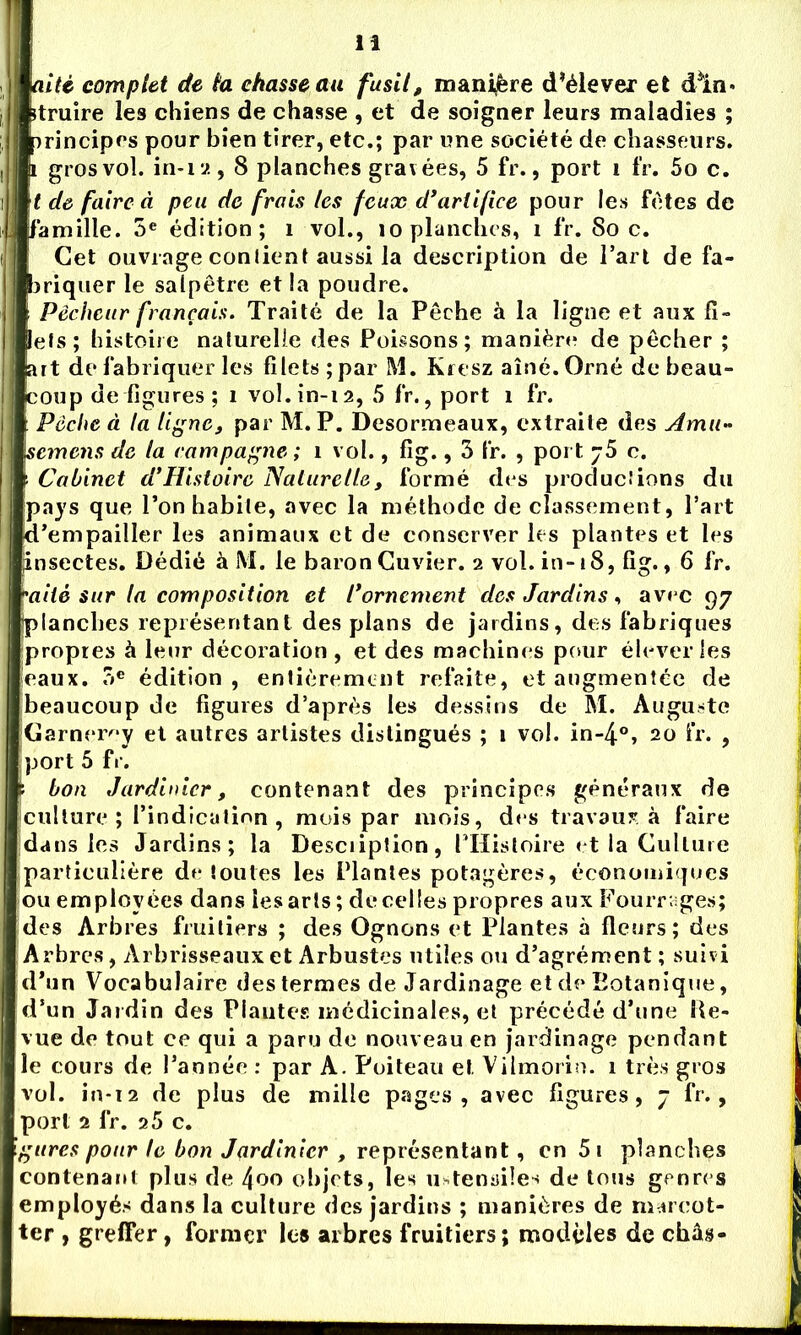 aité complet de ta chasse au fusil, manière d’élever et dln» rtruire les chiens de chasse , et de soigner leurs maladies ; principes pour bien tirer, etc.; par une société de chasseurs, i gros vol. in-12,8 planches gravées, 5 fr., port î fr. 5o c. t de faire à peu de frais les feux d’artifice pour les fêtes de famille. 5e édition; î vol., îo planches, i fr. Soc. Cet ouvrage contient aussi la description de l’art de fa- briquer le salpêtre et la poudre. Pêcheur français. Traité de la Pêche à la ligne et aux fi- lets; histoire naturelle des Poissons; manière de pêcher ; art de fabriquer les filets ;par M. Kresz aîné.Orné de beau- coup de figures ; î vol.in-12, 5 fr., port 1 fr. Pêche à la ligne, par M. P. Desormeaux, extraite des Amu- semons de ta campagne ; 1 vol., fig., 3 fr. , port 75 c. Cabinet d'Histoire Naturelle, formé des productions du pays que l’on habite, avec la méthode de classement, Part d’empailler les animaux et de conserver les plantes et les insectes. Dédié à M. le baron Cuvier. 2 vol. in-18, fig., 6 fr. ailé sur la composition et l*ornement des Jardins , avec 97 planches représentant des plans de jardins, des fabriques propres à leur décoration , et des machines pour élever les eaux. .3e édition , entièrement refaite, et augmentée de beaucoup de figures d’après les dessins de M. Auguste Garneroy et autres artistes distingués ; 1 vol. in-4°, 20 fr. , port 5 fr. : bon Jardinier, contenant des principes généraux de culture; l’indication, mois par mois, des travaux à faire dans les Jardins; la Desciiption, l’Histoire et la Culture particulière de toutes les Plantes potagères, économiques ou employées dans les arts ; de celles propres aux Fourrages; des Arbres fruitiers ; des Ognons et Plantes à fleurs; des Arbres, Arbrisseaux et Arbustes utiles ou d’agrément ; suivi d’un Vocabulaire des termes de Jardinage et de Botanique, d’un Jardin des Plantes médicinales, et précédé d’une Re- vue de tout ce qui a paru de nouveau en jardinage pendant le cours de l’année : par A. Poiteau et Vilmorin. 1 très gros vol. in-i2 de plus de mille pages, avec figures, 7 fr., port 2 fr. 2 5 c. gares pour le bon Jardinier , représentant, en 5 1 planches contenant plus de 4oo objets, les ustensiles de tous genre s employés dans la culture des jardins ; manières de marcot- ter , greffer, former les arbres fruitiers; modèles de châs-