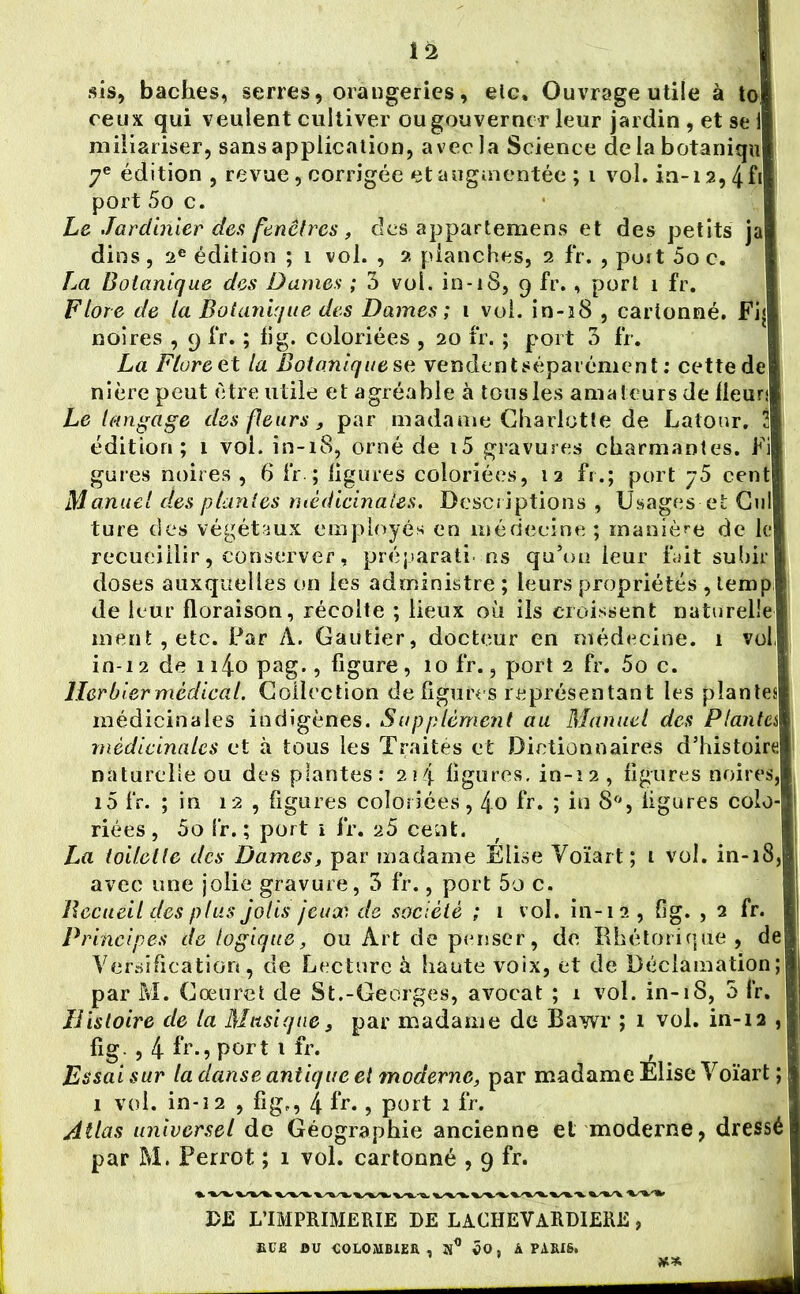 sis, bâches, serres, orangeries, eic. Ouvrage utile à to i ceux qui veulent cultiver ou gouverner leur jardin , et se i miliariser, sans application, avec la Science delabotaniqu 7e édition, revue, corrigée et augmentée ; i vol. in-i 2,4fi port 5o c. Le Jardinier des fenêtres, clés appartemens et des petits ja dins, 2e édition ; 1 vol. , 2 planches, 2 fr. , poit 5o c. La Botanique des Dames ; 3 vol. in-iS, 9 fr., port 1 fr. Flore de la Botanique des Dames ; 1 vol. in-38 , cartonné. Fi< noires , 9 fr. ; fi g. coloriées , 20 fr. ; port 3 fr. La Flore o.t la Botaniques,e vendentséparémént : cette de nièrepeut être utile et agréable à tous les amateurs de Heur; Le langage des fleurs, par madame Charlotte de Latour. 2 édition; 1 vol. in-18, orné de i5 gravures charmantes. Fi gures noires , 6 fr ; ligures coloriées, 12 fr.; port 75 cent Manuel des plantes médicinales. Descriptions , Usages-et Cul ture des végétaux employés en médecine ; manière de le recueillir, conserver, préparati- ns qu’on leur fait subir doses auxquelles on les administre ; leurs propriétés , lemp de leur floraison, récolte ; lieux où ils croissent naturelle ment, etc. Par A. Gautier, docteur en médecine. 1 vol, in-12 de n4o pag., figure, 10 fr., port 2 fr. 5o c. Herbier médical. Collection de figures représentant les plantes médicinales indigènes. Supplément au Manuel des Planta médicinales et à tous les Traités et Dictionnaires d’histoire naturelle ou des plantes: 2 \ 4 ligures. in-12, figures noires, i5 fr. ; in 12 , figures coloriées, 4o fr. ; in 8°, figures colo- riées, 5o fr. ; port i fr. 25 cent. La toilette des Dames, par madame Elise Voïart; 1 vol. in-18, avec une jolie gravure, 3 fr., port 5o c. Recueil des plus jolis jeux de société ; 1 vol. in-12 , fig. , 2 fr. Principes de logique, ou Art de penser, de Rhétorique, de Versification, de Lecture à haute voix, et de Déclamation; par M. Cœuret de St.-Georges, avocat ; 1 vol. in-18, 3 fr. Histoire de la Musique, par madame de Bawr ; 1 vol. in-12 , fig , 4f'r.,port ifr. , Essai sur la danse antique et moderne, par madame Elise Voïart ; 1 vol. in-12 , fig., 4 fr. , port 1 fr. Atlas universel de Géographie ancienne et moderne, dressé par M. Perrot ; 1 vol. cartonné , 9 fr. .. DE L’IMPRIMERIE DE LACHEVARDIERE RUE BU COLOMBIER, ÔO, À PARIS» ■