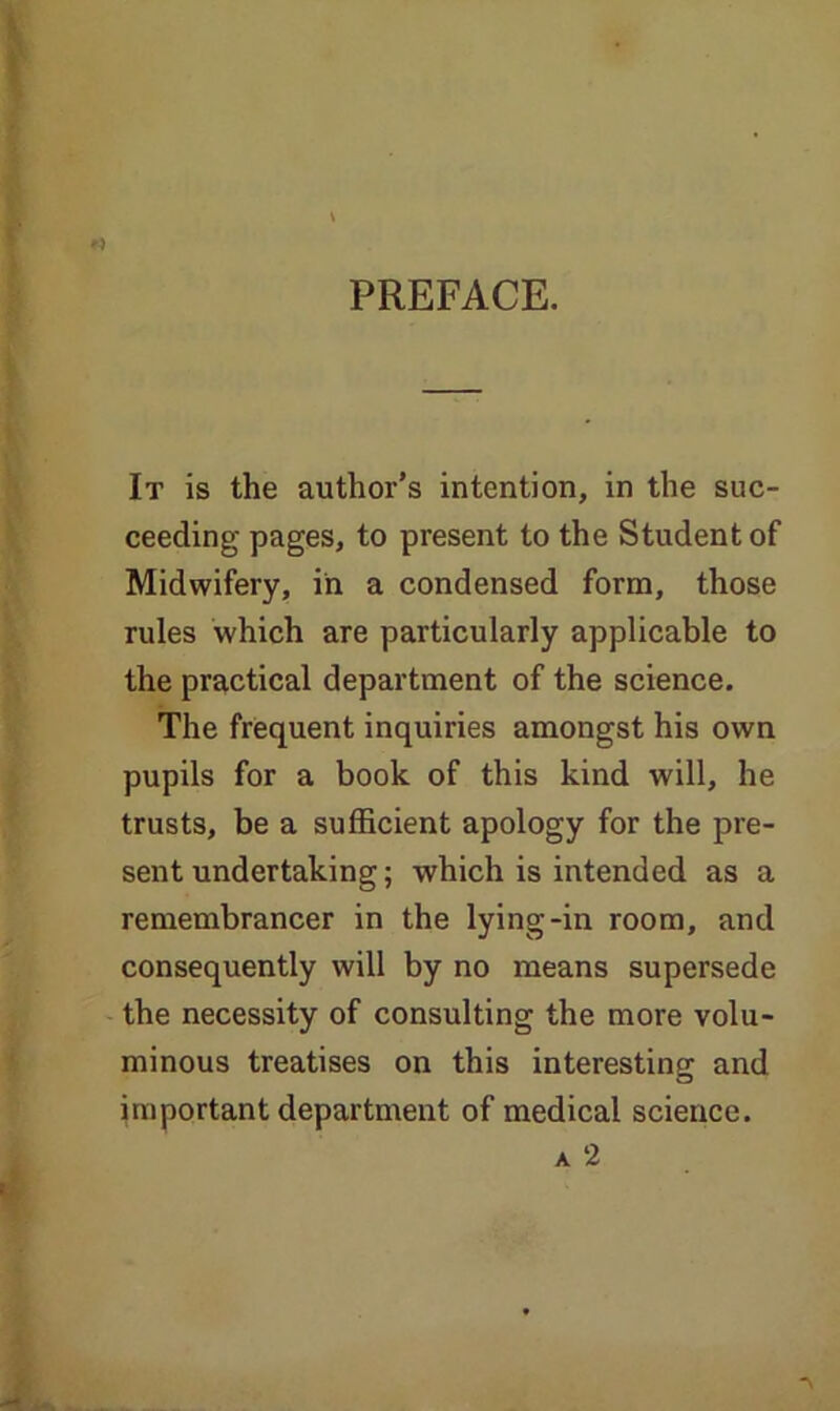 PREFACE. It is the author’s intention, in the suc- ceeding pages, to present to the Student of Midwifery, in a condensed form, those rules which are particularly applicable to the practical department of the science. The frequent inquiries amongst his own pupils for a book of this kind will, he trusts, be a sufficient apology for the pre- sent undertaking; which is intended as a remembrancer in the lying-in room, and consequently will by no means supersede the necessity of consulting the more volu- minous treatises on this interesting and important department of medical science. a 2