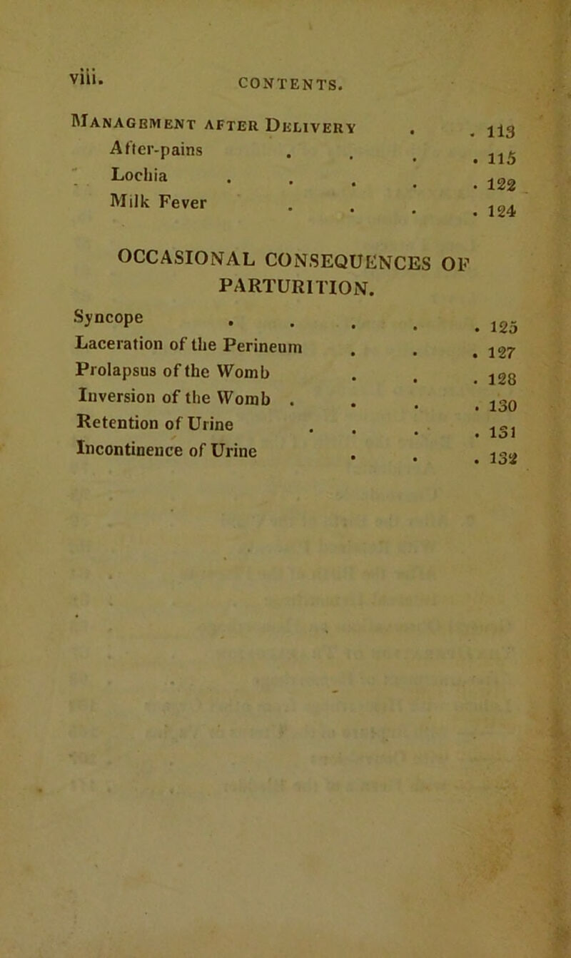 Vlll. Management after Delivery . After-pains Lochia Milk Fever OCCASIONAL CONSEQUENCES OF PARTURITION. Syncope Laceration of the Perineum Prolapsus of the Womb Inversion of the Womb . Retention of Urine Incontinence of Urine 113 115 122 124 125 127 128 130 131 132