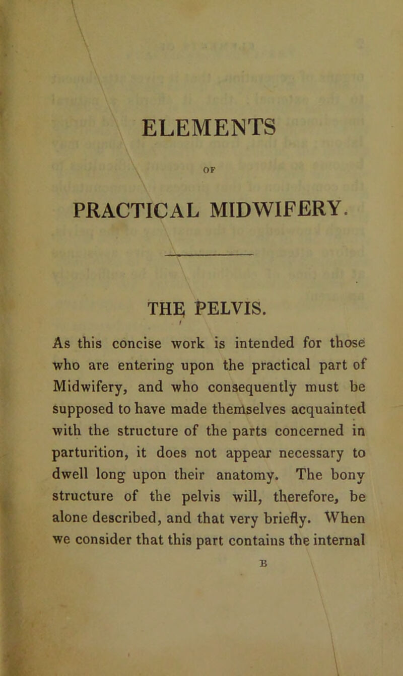 ELEMENTS OF PRACTICAL MIDWIFERY. THE PELVIS. / As this concise work is intended for those who are entering upon the practical part of Midwifery, and who consequently must be supposed to have made themselves acquainted with the structure of the parts concerned in parturition, it does not appear necessary to dwell long upon their anatomy. The bony structure of the pelvis will, therefore, be alone described, and that very briefly. When we consider that this part contains the internal B