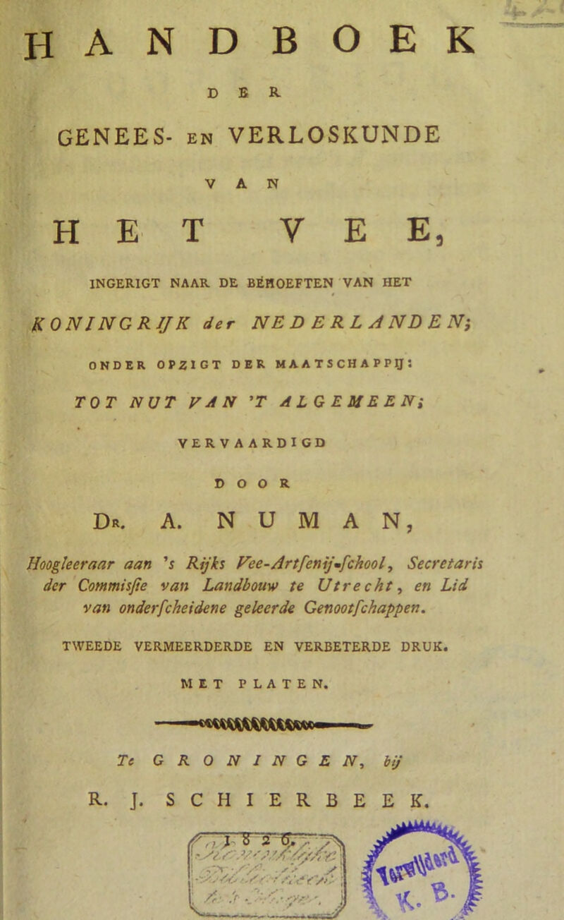 E> B R GENEES- en VERLOSKUNDE VAN HET VEE, 1NGERIGT NAAR DE BEHOEFTEN VAN HET KONINGRIJK der NEDERLANDEN; ONDER 0P2IGT DER MAATSCHAPPIJ; TOT NUT VAN ’T ALGEMEEN; VERVAARDIGD DOOR Dr. a. n u m a n, Hoogleer aar aan 's Rijks Fee-Artfenijmfchool, Secretaris der Commisjie van Landbouw te Utrecht, en Lid van onderfcheidene geleerde Genootfchappen. TWEEDE VERMEERDERDE EN VERBETERDE DRUK. MET PLATEN. ■ «■ Te GRONINGEN, bij R. J. S C H I E R B E E K.