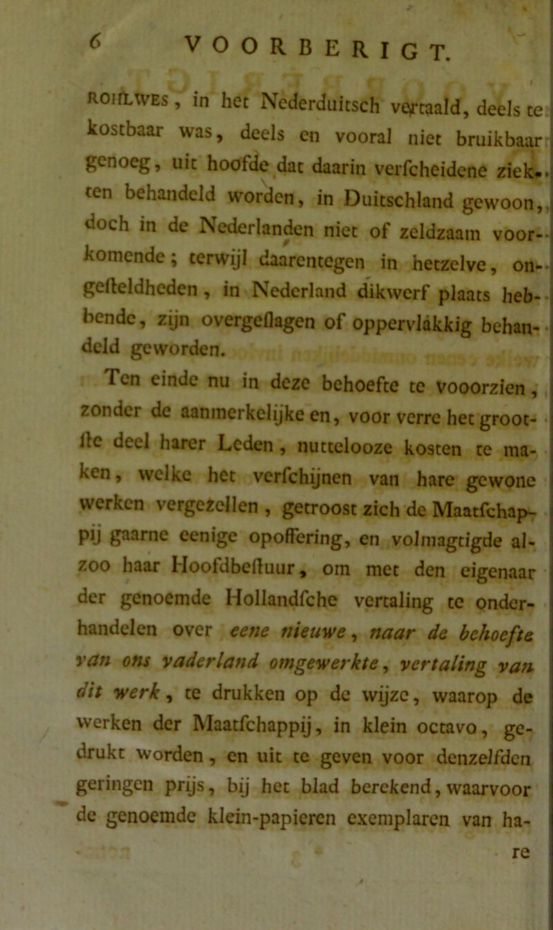ROiilwes , in het Ncderduitsch vertaald, deels te kostbaar was, deels en vooral niet bruikbaar genoeg, uit hoofde dat daarin verfcheidene ziek», ten behandeld worden, in Duitschland gewoon,, doch in de Nederlanden niet of zeldzaam voor- komende; terwijl daarentegen in hetzelve, on^J geileldheden , in Nederland dikwerf plaats heb- bende, zijn overgeflagen of oppervlakkig behan- deld geworden. Ten einde nu in deze behoefte te vooorzien, zonder de aanmerkelijke en, voor verre het groot- ilc deel harer Leden , nuttelooze kosten te ma- ken, welke het verfchijnen van hare gewone werken vergezellen , getroost zich de Maatfchap- pij gaarne eenige opoffering, en volmagtigde al- zoo haar Hoofdbeiluur, om met den eigenaar der genoemde Hollandfche vertaling te onder- i handelen over eene nieuwe, naar de behoefte van ons vaderland omgewerkte, vertaling van dit werk, te drukken op de wijze, waarop de werken der Maatfchappij, in klein octavo, ge- drukt worden, en uit te geven voor dcnzelfdcn geringen prijs, bij het blad berekend, waarvoor de genoemde klein-papieren exemplaren van ha- re