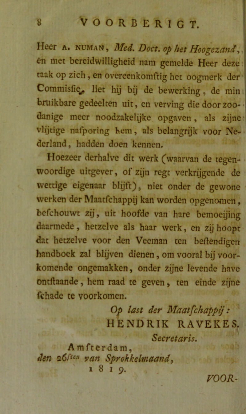 Heer a. numan , Med. Doet. op het Hoogezand, J en met bereidwilligheid nam gemelde Heer deze taak op zich, en overeenkomftig het oogmerk der Commisfie^ liet hij bij de bewerking, de min i bruikbare gedeelten uit, en verving die door zoo- danige meer noodzakelijke opgaven, als zijne vlijtige nafporing hem, als belangrijk voor Ne- derland, hadden doen kennen. Hoezeer derhalve dit werk Cwaarvan de tegen- woordige uitgever, of zijn regt verkrijgende de wettige eigenaar blijft), niet onder de gewone werken der Maatfchappij kan worden opgenomen, befchouwt zij, uit hoofde van hare bemoeijing daarmede, hetzelve als haar werk, en zij hoopt dat hetzelve voor den Veeman ten beftendigen handboek zal blijven dienen, om vooral bij voor- komende ongemakken, onder zijne levende have ontftaande, hem raad te geven, ten einde zijne fchade te voorkomen. Op last der Maatfchappij: HENDRIK RAVEKES. Secretaris. A mfterdam, den 26f‘en van Sprokkelmaand, 1819, VOOR-