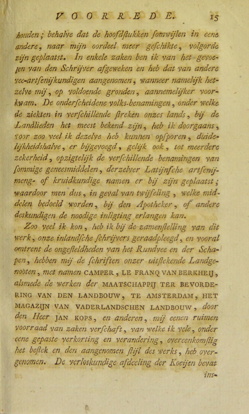 houden; behalve dat de hoofdftukken fomwjkn in eene andere, naar mijn oordeel meer gefchikte, volgorde zijn geplaatst. In enkele zaken ben ik van het gevoe- len van den Schrijver af geweken en heb dat van andere vec-artfenijkundigen aangenomen, wanneer namelijk het- zelve mij, op voldoende gronden, aannemelijker voor- kwam. De onderfcheidene volks- benamingen, onder welke de ziekten in verfchillende flreken onzes lands, bij de Landlieden het meest bekend zijn, heb ik doorgaans, Voor zoo veel ik dezelve heb kunnen opfporen, duide- lijkheidshalve , er bjgevoegd, gehjk ook, tot meerdere zekerheid, opzigteljk de verfchillende benamingen van fommige geneesmiddelen, derzelver Latijnfche artfcnj- meng- of kruidkundige namen er bij zijn geplaatst; waardoor men dus, in geval van twijfeling , welke mid- delen bedoeld worden, bij den Apotheker, of andere deskundigen de noodige inligting erlangen kan. Zoo veel ik kon, heb ik bij de zamenflelling van dit werk, onze inlandfche fchrijvers geraadpleegd, en vooral omtrent de ongejleldheden van het Rundvee en der Scha- pen , hebben mij de fchriften onzer uitftekende Landge- noot en, met namen camper, le franq vanberkheij, alsmede de werken der maatschappij ter bevorde- ring VAN DEN LANDBOUW, TE AMSTERDAM, HET MAGAZIJN VAN VADERLANDSCHEN LANDBOUW , door den Heer jan kops , en anderen, mij eenen ruimen yoorraad van zaken verfchaft, van welke ik vele, onder eene gepaste verkorting en verandering, overeenkomfig het bejlek en den aangenomen flijl des werks, heb ovei-- gemmen. De verloskundige afdecling der Koe jen bevat uis•
