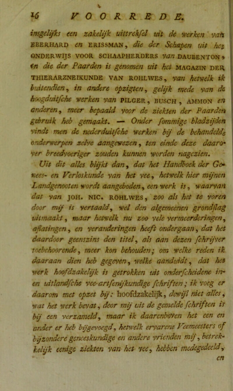 V insgelijks een zakelijk uittrekfel uit de werken vah EEERHARD en ERISSMAN, die der Schapen uit het ONDERWIJS VOOR SCHAAPHERDERS Van DAUBENTON * in die der Paarden is genomen uit hei magazin der THIERARZNEIKUNDE VAN ROHLWES, Vatl hetwelk ik buitendien, in andere opzigten, gelijk mede van de hoogduitfche werken van pilger , busch , ammon en anderen, meer bepaald voor de ziekten der Paarden gebruik heb gemaakt. — Onder fommige bladzijden vindt men de nederduitfche werken bij de behandeld'e onderwerpen zelve aangewezen, ten einde deze daaro• ver breedvoeriger zouden kunnen werden nagezien. Uit dit alles blijkt dan, dat het Handboek der Go• vees- en Verloskunde van het vee, hetwelk hier mijnen Landgenooten wordt aangeboden, een werk is, waarvan dat van joh. NIC. rohlwes, zoo als het te voren door mij is vertaald, wel den algemeenen grond/lag vit maakt, maar hetwelk nu zoo vele vermeerderingen, ajiatingen, en veranderingen heeft ondergaan, dat het daardoor geenszins den titel, als aan dezen fchrijver toebehoorende, meer kon behouden; om welke reden ik daaraan dien heb gegeven, welke aanduidt, dat het werk hoofdzakelijk is getrokken int onderfcheidene in- ca uitlandfche vee- artfenijkundige fchrif ten; ik voeg er daarom met opzet bij: hoofdzakelijk, dewijl met alles, wat het werk bevat, deor mij uit de gemelde fchriften is bij een verzameld, maar ik daarenboven het een en ander er heb bijgevoegd, hetwelk ervarene Vermeesters of bijzondere geneeskundige en andere vrienden mij, betrek- kei ijk eenige ziekten van het vee, hebben medegedeeld, cn