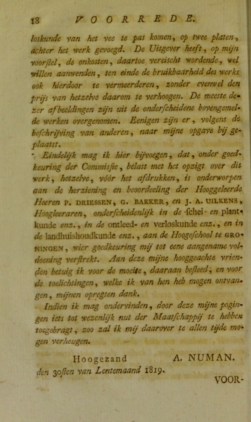 loskunde van het vee te pas komen, op twee platen, achter het werk gevoegd. De Uitgever heeft, op mijn voor {lel, de onkosten, daartoe vercischt wordende, wel willen aanwenden, ten einde de bruikbaarheid des werhs ook hierdoor te vermeerderen, zonder evetnvel den prijs van hetzelve daarom te verhoogen. De meeste de- zer afbeeldingen zijn uit de onderfcheidene bovengemel- de werken overgenomen. Eenigen zijn er, volgens de befchrijving van anderen, naar mijne opgave bij ge- plaatst. * Eindelijk mag ik hier bijvoegen, dat, onder goed- keuring der Commisfte, belast met het opzigt over dit werk, hetzelve, vddr Aer afdrukken, is onderworpen aan de herziening en beoordecling der Hooggeleerde Hoeren p. driessen, c. bakker, e« j. a. uilkens. Hoogleer aren, onderfchcidenlijk in de -fchei- f/7 plant* kimde enz., in de ontleed- en verloskunde enz. , en *n <ƒ<* landhuishoudkunde enz., aan de Hoogefchool te Gro- ningen, wier goedkeuring mij tot eene aangename vol- doening ver ft rekt. Aan deze mijne hooggeachte vrien- den betuig ik voor de moeite, daaraan hefteed, en voor de toelichtingen, welke ik van hen heb mogen ontvan- ger;, mijnen opregten dank. Indien ik mag ondervinden, door deze mijne pogin- gen iets tot wezenlijk nut der Maatfchappij te hebben toegebragt, zoo zal ik mij daarover te allen tijde mo- gen verheugen. Hoogezand A. NUMAN. den opflen van Lentemaand 1819. VOOR-