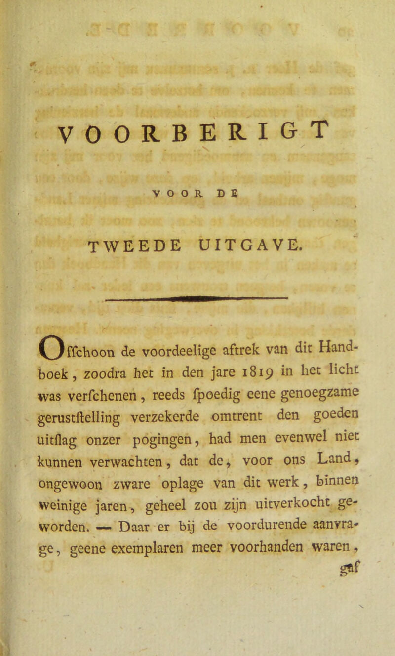VOORBERIGT * VOOR DE TWEEDE UITGAVE. Offchoon de voordeelige aftrek van dit Hand- boek, zoodra het in den jare 1819 in het licht was verfchenen, reeds fpoedig eene genoegzame gerustftelling verzekerde omtrent den goeden uitflag onzer pogingen, had men evenwel niet kunnen verwachten, dat de, voor ons Land, ongewoon zware oplage van dit werk, binnen weinige jaren, geheel zou zijn uitverkocht ge- worden. —- Daar er bij de voordurende aanvra- ge , geene exemplaren meer voorhanden waren, gftf
