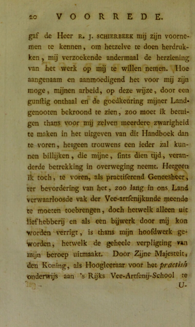 gaf de Heer r. j. schierbeek mij zijn voorne- men te kennen, om hetzelve te doen herdruk- ken , mij verzoekende andermaal de herziening van het werk op mij te willen nemen. Hoe aangenaam en aanmoedigend het voor mij zijn moge, mijnen arbeid, op deze wijze, door een gunftig onthaal en de goedkeuring mijner Land- genooten bekroond te zien, zoo moet ik betui- gen thans voor mij zelvcn meerdere zwarigheid te maken in het uitgeven van dit Handboek dan te voren, hetgeen trouwens een ieder zal kun- nen billijken, die mijne, fints dien tijd, veran- derde betrekking in overweging neemt. Hetgeen ik toch, te voren, als practiferend Geneesheer, ter bevordering van het, zoo lang in ons Land verwaarloosde vak der Vee-artfenijkunde meende te moeten toebrengen, doch hetwelk alleen uic liefhebberij en als een bijwerk door mij kon worden verrigt, is thans mijn hoofdwerk ge- worden, hetwelk de geheele verpligting van mijn beroep uitmaakt. Door Zijne Majesteit, den Koning, als Hoogleeraar voor het practish onderwijs aan ’s Rijks Vee-Artfemj-School te H ' - U-