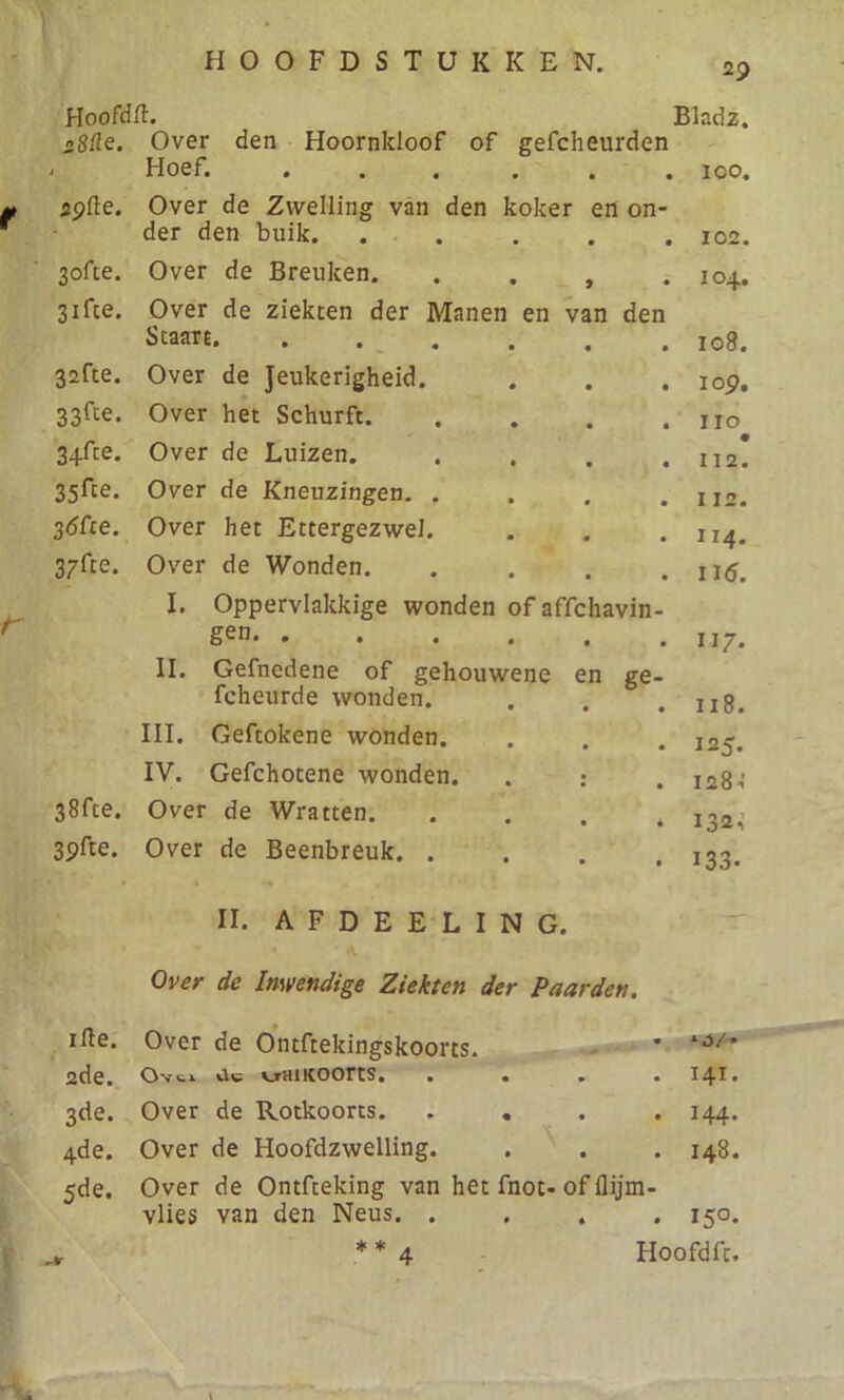 29 Hoofdft. Bladz. sSüe. Over den Hoornkloof of gefcheurden * Hoef. .... • • 100. apfle. Over de Zwelling van den koker en on- der den buik. . . * 102. 3ofte. Over de Breuken. > 104. 31 fee. Over de ziekten der Manen en van den Staart • • 108. 32fte. Over de Jeukerigheid. • • 109. 33fte. Over het Schurft. • • IIO 3+fte. Over de Luizen. • • • 112. 35rte. Over de Kneuzingen. . • • I 12. Sófce. Over het Ettergezwel. , , II4. 3/fce. Over de Wonden. t # 116. I. Oppervlakkige wonden ofaffehavin- gen • • II7- II. Gefnedene of gehouwene en ge- fcheurde wonden. # 118. III. Geftokene wonden. 125- IV. Gefchotene wonden. 2 128 i 38fte. Over de Wratten. # 132, 3pfte. Over de Beenbreuk. . • • 133. II. AFDEELING Over de Inwendige Ziekten der Paarden. ille. Over de Ontftekingskoorts. • *0/» 2de. Ovtx Clc VjrHI KOOrtS. • • • • 141. 3de. Over de Rotkoorts. . . • • 144. 4de. Over de Hoofdzwelling. • • 148. 5de. Over de Ontfteking van het fnot- of flijm- vlies van den Neus. . • • 15°. -tv