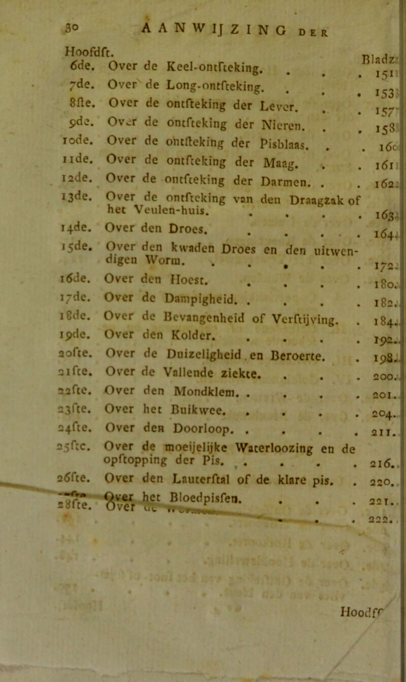 Hoofdft. 6de. Over de Keel-ontfteking. ~de. Over de Long-ontfteking. 8fte. Over de omfteking der Lever. pde. Over de ontfteking der Nieren. rode. Over de ontrteking der Pisblnas. nde. Over de ontfteking der Maag. 12de. Over de ontfteking der Darmen. . 13de. Over de ontfteking van den Draagzak o het Veulen-huis. . , 14de. Over den Droes. 15de. Over den kwaden Droes en den uitwen digen Worm. . . # 16de. Over den Hoest. 17de. Over de Dampigheid. . 18de. Over de Bevangenheid of Verftijving. 19de. Over den Kolder. aofte. Over de Duizeligheid en Beroerte. aifte. Over de Vallende ziekte. safte. Over den Mondklem. . 23fte. Over het Buikwce. a+fte. Over deH Doorloop. . 25f:c. Over de moeijelijke Wacerloozing en de opftopping der Pis. . a6fte. Over den Lauterftal of de klare pis. Bladz 1511 153 i5T 153 . i6c| 1611 162- 163^! 164. 172. 180.. 182. 184.. 19a.. 198. 200.. 201. j 204. 211. 216.. 220.. - 28fte. Over het Bloedpisfetj. Over iïi --—r 221. 222. Hoodfr