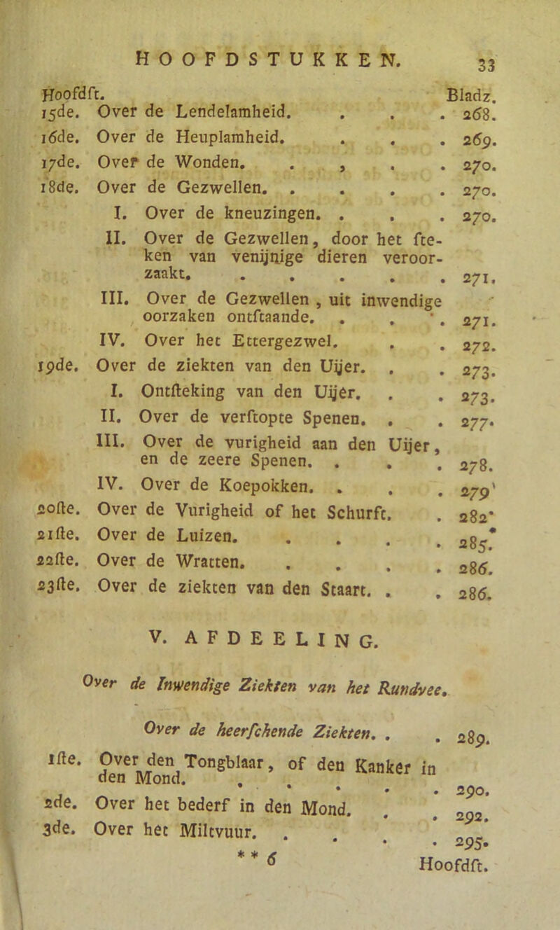 Hoofdft. 15de. Over de Lendelamheid. 16de. Over de Heuplamheid. 17de. Over de Wonden. 18de. Over de Gezwellen. . I. Over de kneuzingen. II. Over de Gezwellen, 19de. softe. sifte. 22fte. 23^e. Bladz. . 268. . 2 69. . 270. . 270. . 270. ken van venijnige dieren veroor- zaakt. • • 271. III. Over de Gezwellen , uit inwendige - oorzaken ontftaande. • • 271. IV. Over het Ettergezwel. • • 272. Over de ziekten van den Uyer. • • 273- I. Ontfteking van den Uijer. • • 2/3. II. Over de verftopte Spenen. • • 277. III. Over de vurigheid aan den Uijer, en de zeere Spenen. . • • 278. IV. Over de Koepokken. • • 279' Over de Vurigheid of het Schurft. 282* Over de Luizen. • • 285.* Over de Wratten. • • 286. Over de ziekten van den Staart. • • 286. V. AFDEELING. Over de Inwendige Ziekten van het Rundvee. Over de heerfchende Ziekten. . Ifle‘ ?eneMondTOnSbIaar’ °f den Kanker in • • • 2de. Over het bederf in den Mond. 3de. Over het Miltvuur. . * * 6 . 290. . 292. . 295.