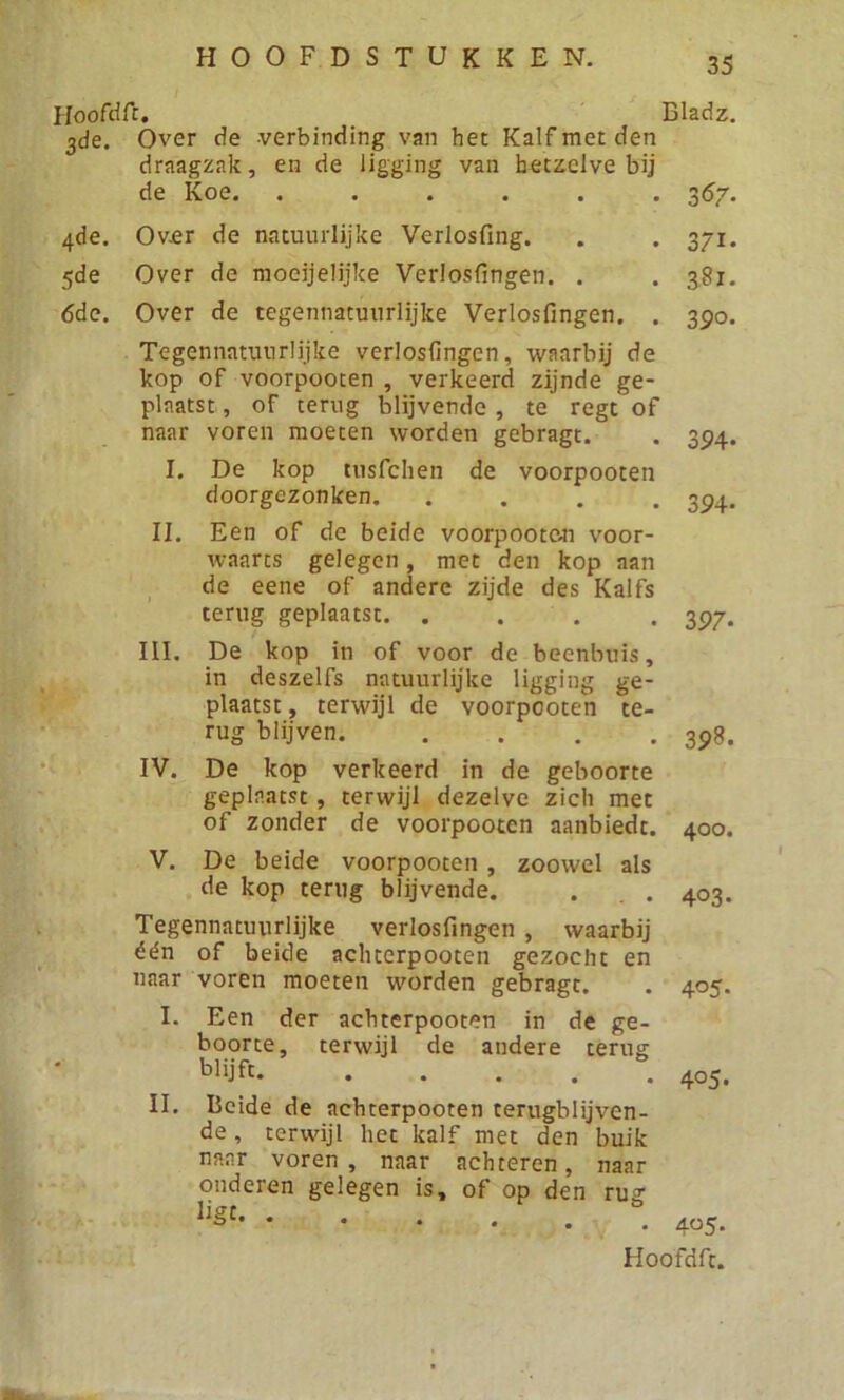 Hoofdft. Bladz. 3de. Over de verbinding van het Kalf met den draagzak, en de ligging van hetzelve bij de Koe. ...... 367. 4de. Over de natuurlijke Verlosfing. 5de Over de moeijelijke Verlosfingen. . 6de. Over de tegennatuurlijke Verlosfingen. . Tegennatuurlijke verlosfingen, waarbij de kop of voorpooten , verkeerd zijnde ge- plaatst, of terug blijvende, te regt of naar voren moeten worden gebragt. I. De kop tusfchen de voorpooten doorgezonken. . II. Een of de beide voorpooten voor- waarts gelegen, met den kop aan de eene of andere zijde des Kalfs terug geplaatst III. De kop in of voor de beenbuis, in deszelfs natuurlijke ligging ge- plaatst , terwijl de voorpooten te- rug blijven. . . . . IV. De kop verkeerd in de geboorte geplaatst, terwijl dezelve zich met of zonder de voorpooten aanbiedt. V. De beide voorpooten , zoowel als de kop terug blijvende. 371- 381. 390. 394- 394- 397- 398. 400. 403. Tegennatuiirlijke verlosfingen , waarbij één of beide achterpooten gezocht en naar voren moeten worden gebragt. I. Een der achterpooten in de ge- boorte, terwijl de andere terug blijft. II. Beide de achterpooten terugblijven- de , terwijl het kalf met den buik naar voren, naar achteren, naar onderen gelegen is, of op den rug lig[* 4°5* 405. 4«5-