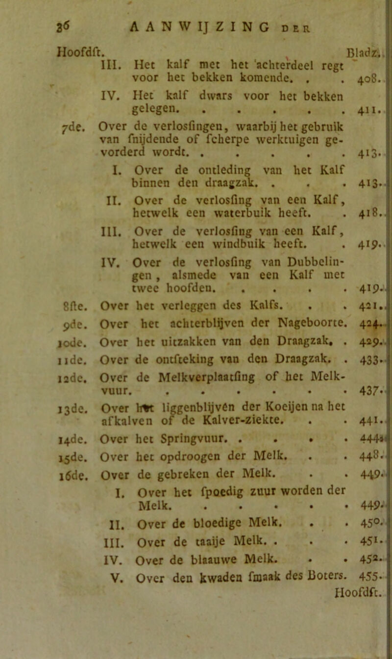 Hoofdft. BladaJ III. Het kalf met het ‘achterdeel regt voor het bekken komende. . . 408. I IV. Het kalf dwars voor het bekken gelegen. . . . . . 411.I 7de. Over de verlosfingen, waarbij het gebruik van fnijdende of fcherpe werktuigen ge- vorderd wordt. . . . . . 413. 1 I. Over de ontleding van het Kalf binnen den draagzak. . . . 413. jj II. Over de vcrlosfing van een Kalf, hetwelk een waterbuik heeft. . 418. III. Over de verlosfing van een Kalf, hetwelk een windbuik heeft. . 419. IV. Over de verlosfing van Dubbelin- gen , alsmede van een Kalf met twee hoofden. . . . . 419.11 8fie. Over het verleggen des Kalfs. . . 421. 9de. Over het achterblijven der Nageboorte. 424. 10de. Over het uitzakken van den Draagzak, . 429. 11de. Over de ontfteking van den Draagzak. . 433. 12de. Over de Melkverplaatfing of bet Melk- vuur. ...... 437. 13de. Over lm liggenblijvén der Koeijen na het afkalven of de Kalver-ziekte. . . 441. 14de. Over het Springvuur. .... 444*’] 15de. Over het opdroogen der Melk. . . 448. j 16de. Over de gebreken der Melk. . . 449. j I. Over het fpoedig zuur worden der Melk. ..... 449‘j II. Over de bloedige Melk. . . 450. j III. Over de taaije Melk. . . . 451* IV. Over de blaauwe Melk. • • 452* V. Over den kwaden fmaak des Boters. 455*