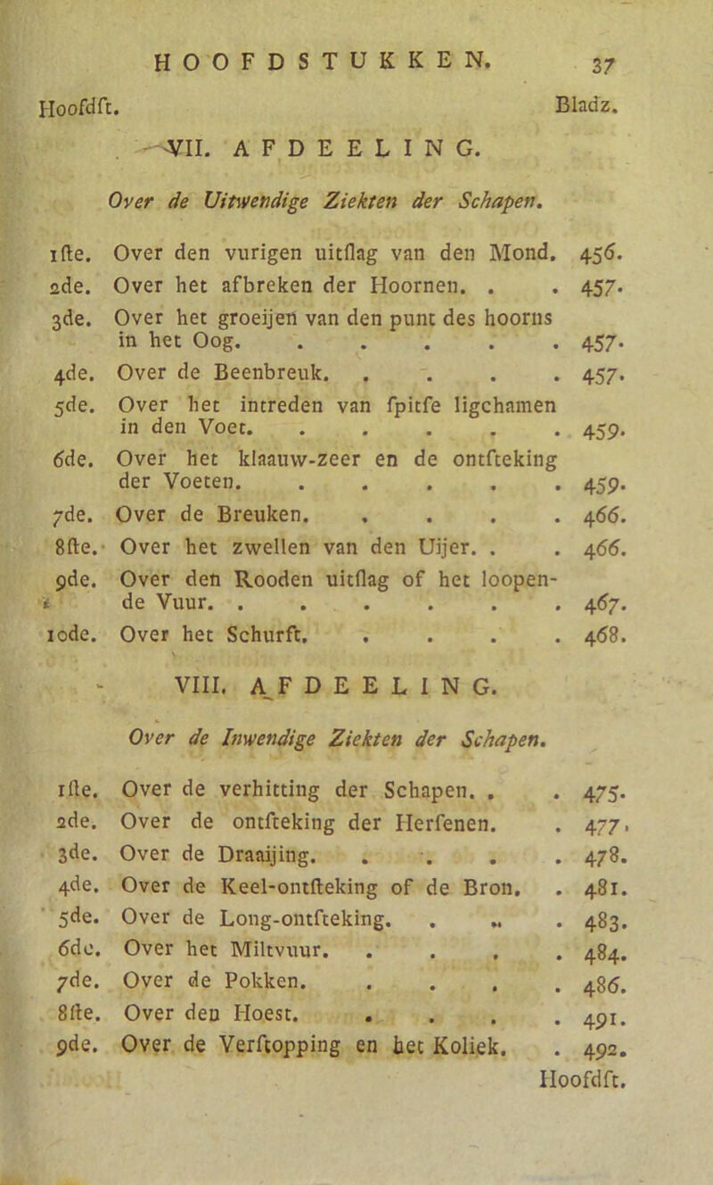 'VIL AFDEELING. Over de Uitwendige Ziekten der Schapen. ifte. Over den vurigen uitflag van den Mond. 456. üde. Over het afbreken der Hoornen. . . 457. 3de. Over het groeijen van den punt des hoorns in het Oog. . . . .457 4de. Over de Beenbreuk. .... 457 5de. Over het intreden van fpitfe ligchamen in den Voet. ..... 459 6de. Over het klaauvv-zeer en de ontfteking der Voeten 459 7de. Over de Breuken. .... 466 8fte. Over het zwellen van den Uijer. . . 466 9de. Over den Rooden uitflag of het loopen- i de Vuur. ...... 467 10de. Over het Schurft. .... 468 rfle. 2de. 3de. 4de. 5de. 6de. 7de. 8fle. 9 de. VIII. AFDEELING, Over de Inwendige Ziekten der Schapen. Over de verhitting der Schapen. . . 475. Over de ontfteking der Ilerfenen. . 477, Over de Draaijing. . . . . 478. Over de Keel-ontfteking of de Bron. . 481. Over de Long-ontfteking. . .. . 483. Over het Miltvuur. .... 484. Over de Pokken. .... 486. Over den Hoest. . . . .491. Over de Verftopping en het Koliek. . 492.