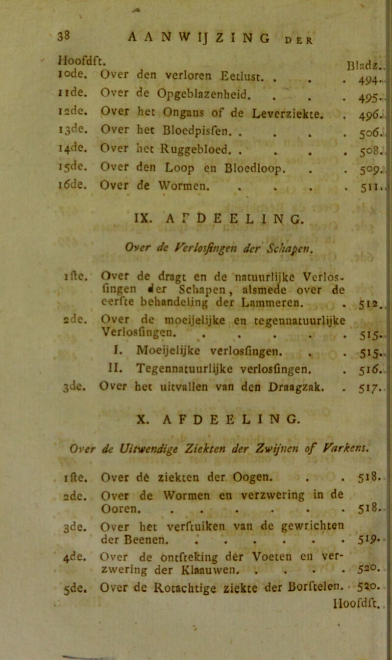 Hoofdft. iode. Over den verloren Eetlust. . nde. Over de Opgeblazenheid. 12de. Over het Ongans of de Leverziekte. 13de. Over het Bloedpisfen. . 14de. Over het Ruggebloed. . 15de. Over den Loop en Bloedloop. 16de. Over de Wormen. IX. A E D E E L I N G. Over de Verlosfingen der Schapen. ifte. Over de dragt en de natuurlijke Verlós- fingen der Schapen, alsmede over de eerfte behandeling der Lammeren. . 512. 2de. Over de moeijelijke en tegennatuurlijke Verlos fingen 515. I. Moeijelijke verlosfingen. . .515. II. Tegennatuurlijke verlosfingen. . 516. 3de. Over het uitvallen van den Draagzak. . 517. X. AFDEELING. Over de Uitwendige Ziekten der Zwijnen of Varkens. ifte. Over dé ziekten der Oogen. . .518. 2de. Over de Wormen en verzwering in de Ooren. ...... 518. 3de. Over het verftuiken van de gewrichten der Beenen 5*9- 4de. Over de ontfteking der Voeten en ver- zwering der Klaauwen 520- 5de. Over de Rotachtige ziekte der Borftelen. 5*°- Hoofdft. Bladz.j • 494-1 • 495- j . 496. • 50Ö.I . 5°8-| • 5°9 . 511.J