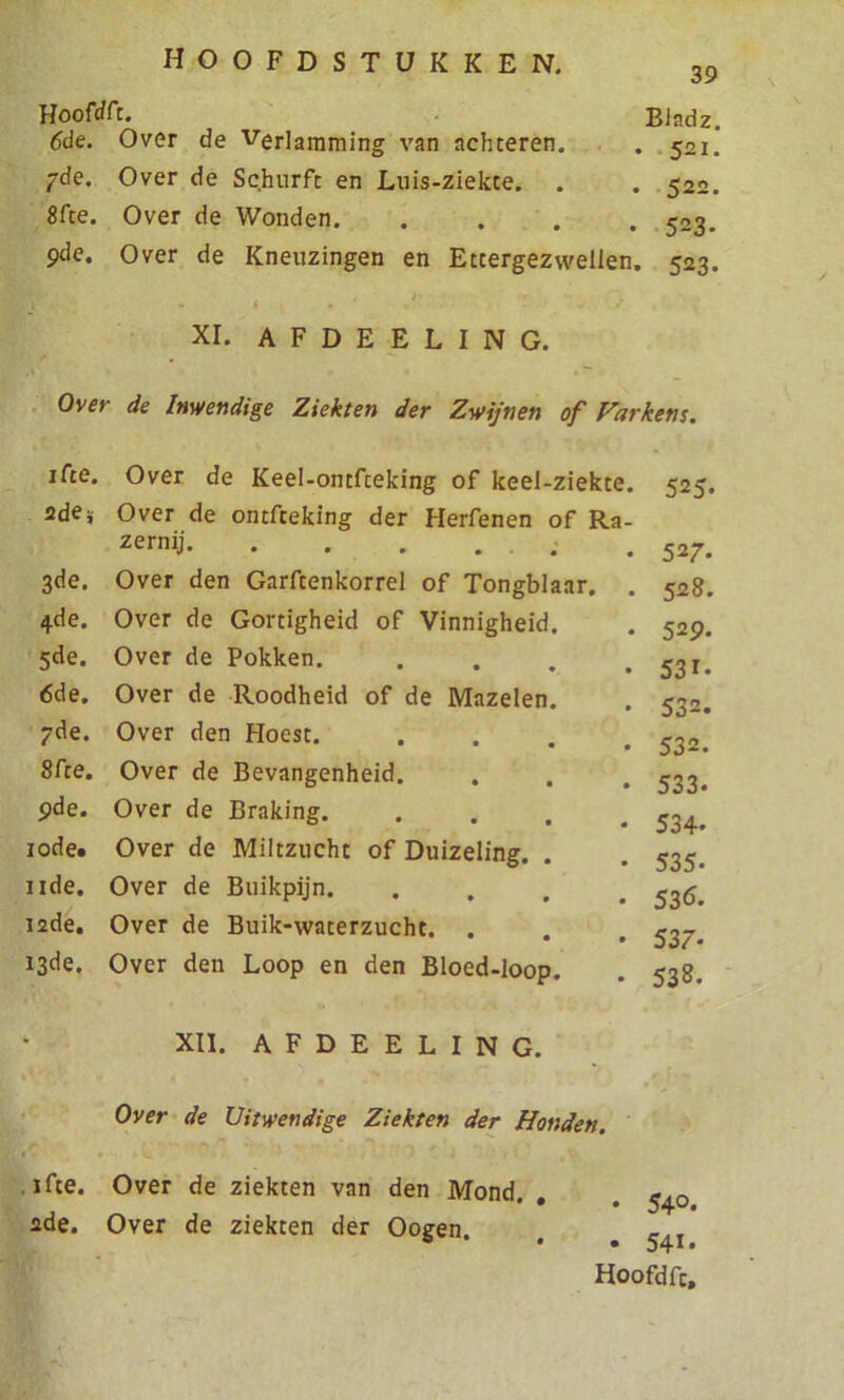 39 Hooftfft. Bladz. 6de. Over de Verlamming van achteren. . 521. 7de. Over de Schurft en Luis-ziekte. . . 522. 8fte. Over de Wonden 523. 9de. Over de Kneuzingen en Ettergezwellen. 523. XI. A F D E E L I N G. Over de Inwendige Ziekten der Zwijnen of Varkens. ifte. Over de Keel-ontfceking of keel-ziekte. 525. 2de * Over de ontfceking der Herfenen of Ra- zernij . . 527. 3de. Over den Garftenkorrel of Tongblaar. . 528. 4de. Over de Gortigheid of Vinnigheid. . 529. 5de. Over de Pokken. . . . .531. 6de. Over de Roodheid of de Mazelen. . 532. 7de. Over den Hoest. .... 532. 8fte. Over de Bevangenheid. . . . 533. 9de. Over de Braking 534> 10de. Over de Miltzucht of Duizeling. . . 535, iide. Over de Buikpijn. .... 536. 12de. Over de Buik-waterzucht. . . . ^7. 13de. Over den Loop en den Bloed-loop. . 538. XII. AFDEELING. Over de Uitwendige Ziekten der Honden. ifte. Over de ziekten van den Mond. , . ^ ade. Over de ziekten der Ooeen. ö • • 541*