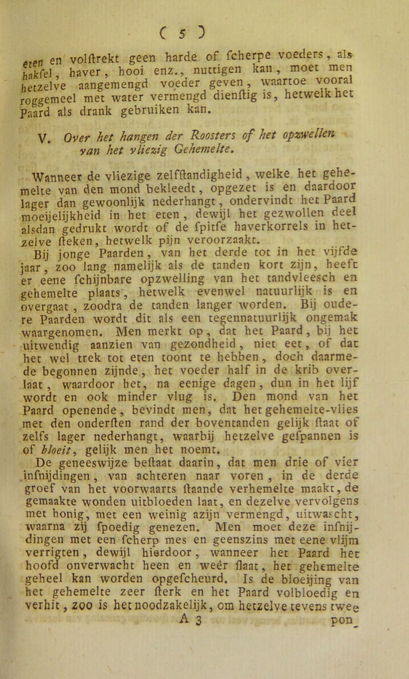 etPn en volBrekt geen harde of fcherpe voeders, als h-ikfel, haver, hooi enz., nuttigen kan, moet men hetzelve aangemengd voeder geven, waartoe vooral roggemeel met water vermengd dienBig is, hetwelk het Paard als drank gebruiken kan. V. Over het hangen der Roosters of het opzwellen van het vliezig Gehemelte. Wanneer de vliezige zelfBandigheid , welke het gehe- melte van den mond bekleedt, opgezet is en daardoor lager dan gewoonlijk nederhangt, ondervindt het Paard moeijelijkheid in het eten , dewijl het gezwollen deel alsdan gedrukt wordt of de fpitfe haverkorrels in het- zelve deken, hetwelk pijn veroorzaakt. Bij jonge Paarden, van het derde tot in het vijfde jaar, zoo lang namelijk als de tanden kort zijn, heefc er eene fchijnbare opzwelling van het tandvleesch en gehemelte plaats, hetwelk evenwel natuurlijk is en overgaat , zoodra de tanden langer worden. Bij oude- re Paarden wordt dit als een tegennatuurlijk ongemak waargenomen. Men merkt op , dat het Paard, bij het uitwendig aanzien van gezondheid, niet eet, of dat het wel trek tot eten toont te hebben, doch daarme- de begonnen zijnde., het voeder half in de krib over- laat, waardoor het, na eenige dagen, dun in het lijf wordt en ook minder vlug is. Den mond van het Paard openende, bevindt men, dat het gehemelte-vlies met den onderfien rand der boventanden gelijk Baat of zelfs lager nederhangt, waarbij hetzelve gefpannen is of bloeit, gelijk men het noemt. De geneeswijze beftaat daarin, dat men drie of vier infnijdingen, van achteren naar voren , in de derde groef van het voorwaarts Baande verhemelte maakt, de gemaakte wonden uitbloeden laat, en dezelve vervolgens met honig, met een weinig azijn vermengd, uitwascht, waarna zij fpoedig genezen. Men moet deze infnij- dingen met een fcherp mes en geenszins met eene vlijm verrigten, dewijl hierdoor, wanneer het Paard het hoofd onverwacht heen en weêr Baat, het gehemelte geheel kan worden opgefcheurd. Is de bloeijing van het gehemelte zeer Berk en het Paard volbloedig en verhit, zoo is het noodzakelijk, om hetzelve tevens twee A 3 pon_