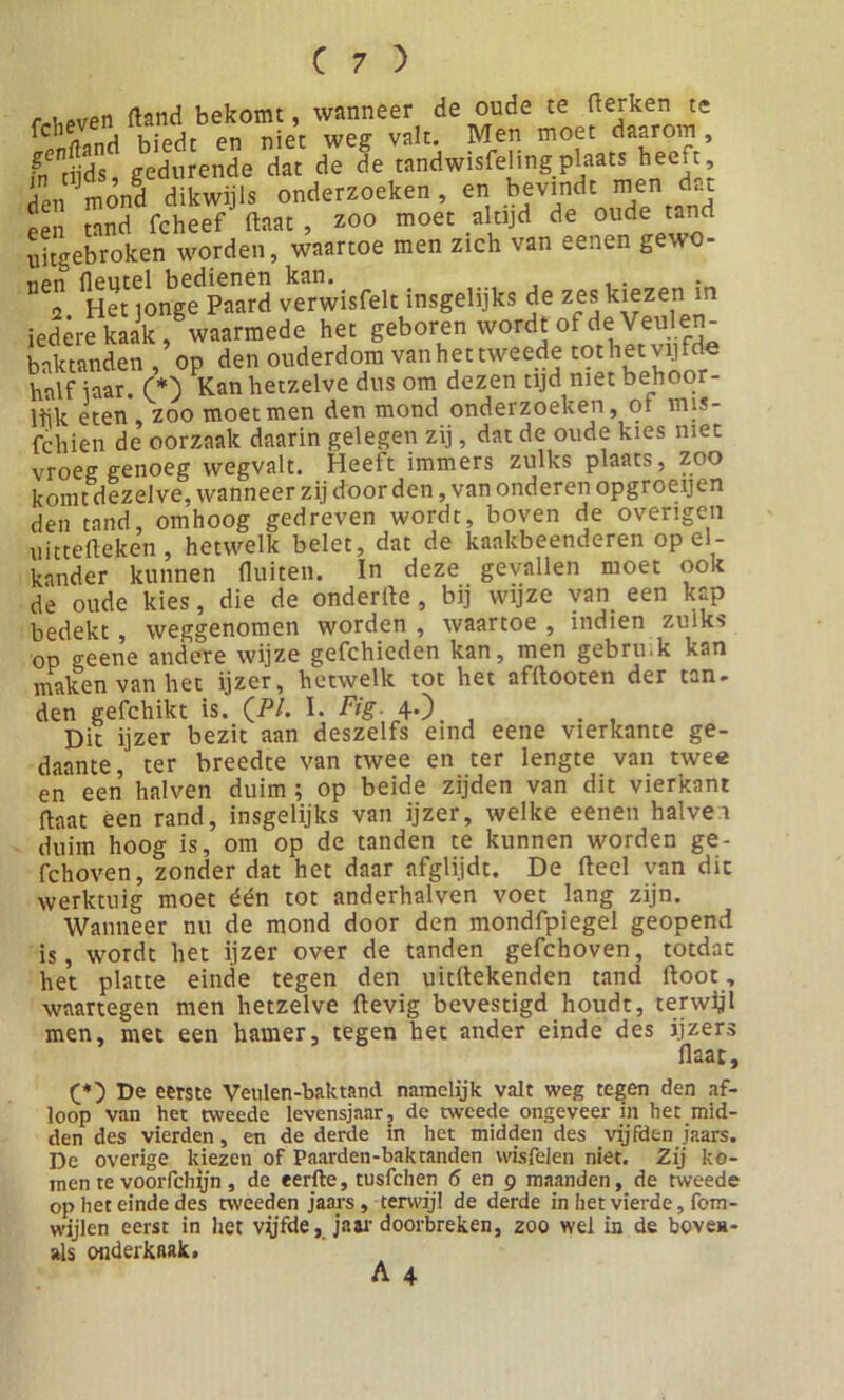 - . pven fland bekomt, wanneer de oude te fierken te biedt en niet weg valt. Men moet daarom, intijds gedurende dat de de tandwisfelingplaats heeft, den mond dikwijls onderzoeken , en bevindt men dat een tand fcheef ftaat , zoo moet altijd de oude tand uitgebroken worden, waartoe men zich van eenen gewo- H«“mbgedPn”r3 «rwisfelt insgelijks de zes kiezen in iedere kaak, waarmede het geboren wordt ol de Veulen baktanden, op den ouderdom vanhettweede tothetvijfde half iaar. (*) Kan hetzelve dus om dezen tijd met behoor- lek eten , zoo moet men den mond onderzoeken, 01 mis- fchien de oorzaak daarin gelegen zij, dat de oude kies met vroeg genoeg wegvalt. Heeft immers zulks plaats, zoo komt dezelve, wanneer zij door den, van onderen opgroeijen den tand, omhoog gedreven wordt, boven de overigen uittefleken , hetwelk belet, dat de kaakbeenderen op el- kander kunnen fluiten. In deze gevallen moet ook de oude kies, die de onderfle, bij wijze van een kap bedekt, weggenomen worden , waartoe , indien zulks OP o-eene andere wijze gefchieden kan, men gebru.k kan maken van het ijzer, hetwelk tot het afflooten der tan- den gefchikt is. (/V. I. Fig. 4.) Dit ijzer bezit aan deszelfs eind eene vierkante ge- daante, ter breedte van twee en ter lengte van twee en een halven duim ; op beide zijden van dit vierkant flaat een rand, insgelijks van ijzer, welke eenen halve 1 duim hoog is, om op de tanden te kunnen worden ge- fchoven, zonder dat het daar afglijdt. De fleel van dit werktuig moet één tot anderhalven voet lang zijn. Wanneer nu de mond door den mondfpiegel geopend is, wordt het ijzer over de tanden gefchoven, totdat het platte einde tegen den uitflekenden tand floot , waartegen men hetzelve ftevig bevestigd houdt, terwijl men, met een hamer, tegen het ander einde des ijzers flaat. De eerste Vetilen-baktand namelijk valt weg tegen den af- loop van het tweede levensjaar, de tweede ongeveer in het mid- den des vierden, en de derde in het midden des vijfden jaars. De overige kiezen of Paarden-baktanden wisfelen niet. Zij ko- men te voorfchijn , de eerfte, tusfchen 6 en 9 maanden, de tweede op het einde des tweeden jaars, terwijl de derde in het vierde, fom- wijlen eerst in het vyfde, Ja ar doorbreken, zoo wel in de bovca- als onderkaak.