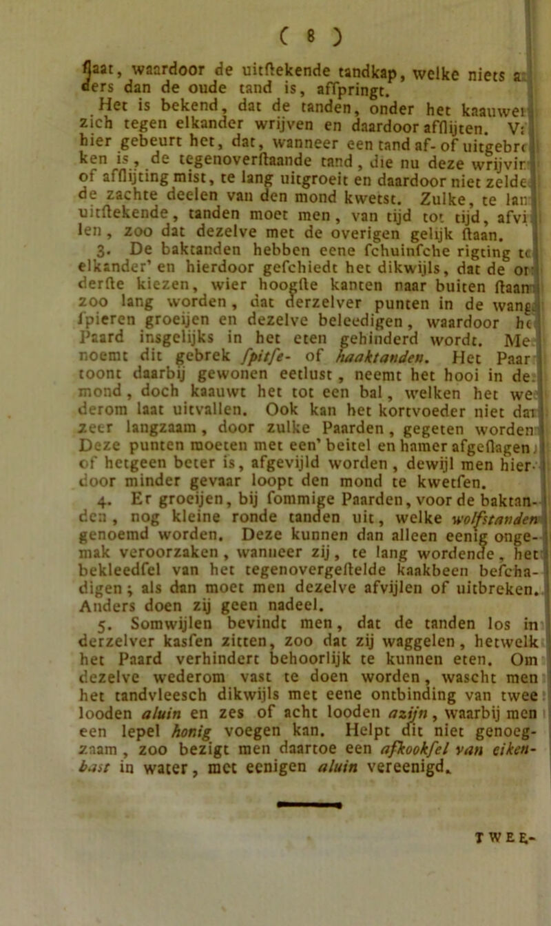 3aat, waardoor de uitrekende tandkap, welke niets a ers dan de oude tand is, affpringt. Het is bekend, dat de tanden, onder het kaauwei • zich tegen elkander wrijven en daardoor afflijten. V: i hier gebeurt het, dat, wanneer een tand af-of uitgebn !i ken is y de tegenoverJlaande tand, die nu deze wrijvir h oi affiijting mist, te lang uitgroeit en daardoor niet zelde 1 de zachte deelen van den mond kwetst. Zulke, te lanf uitrekende, tanden moet men, van tijd tot tijd, afvil len, zoo dat dezelve met de overigen gelijk (laan. 3. De baktanden hebben eene fchuinfche rigting u 1 elkander’ en hierdoor gefchiedt het dikwijls, dat de or derde kiezen, wier hoogde kanten naar buiten (laan : zoo lang worden, dat derzelver punten in de wang.! 1'pieren groeijen en dezelve beleedigen, waardoor hc Paard insgelijks in het eten gehinderd wordt. Me noemt dit gebrek fpitfe- of haaktanden. Het Paar ji toont daarbij gewonen eetlust, neemt het hooi in de-i mond, doch kaauwt het tot een bal, welken het we derom laat uitvallen. Ook kan het kortvoeder niet dat zeer langzaam , door zulke Paarden , gegeten worden'i'i Deze punten moeten met een’beitel en hamer afgedagenjll of hetgeen beter is, afgevijld worden, dewijl men hier- I door minder gevaar loopt den mond te kwetfen. 4. Er groeijen, bij fommige Paarden, voor de baktan-1 den , nog kleine ronde tanden uit, welke wolfstatiden i genoemd worden. Deze kunnen dan alleen eenig onge- ; mak veroorzaken , wanneer zij, te lang wordende , het 1 bekleedfel van het tegenovergellelde kaakbeen befcha-1 digen; als dan moet men dezelve afvijlen of uitbreken. I Anders doen zij geen nadeel. 5. Somwijlen bevindt men, dat de tanden los in - derzelver kasfen zitten, zoo dat zij waggelen, hetwelk j het Paard verhindert behoorlijk te kunnen eten. Om dezelve wederom vast te doen worden, wascht men j het tandvleesch dikwijls met eene ontbinding van twee looden aluin en zes of acht lorJ-®Mr  ^ larbij men zaam , zoo bezigt men daartoe een afkookfel van eiken bast in water, met eenigen aluin vereenigd* een lepel honig voegen kan. genoeg- T wee-