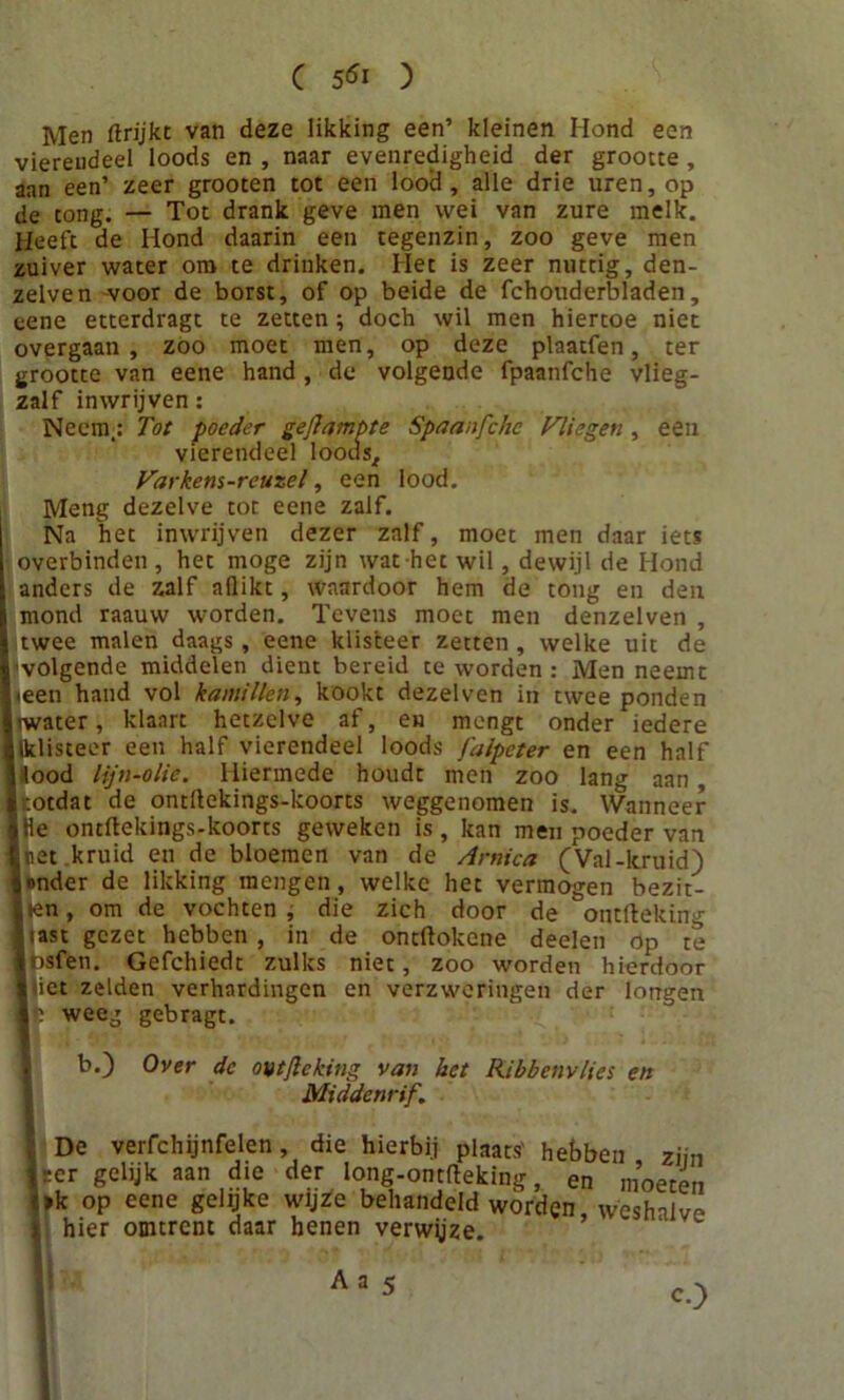 Men ftrijkt van deze likking een’ kleinen Hond een vierendeel loods en , naar evenredigheid der grootte, aan een’ zeer grooten tot een lood, alle drie uren, op de tong. — Tot drank geve men wei van zure melk. Heeft de Hond daarin een tegenzin, zoo geve men zuiver water om te drinken. Het is zeer nuttig, den- zelven -voor de borst, of op beide de fchouderbladen, eene etterdragt te zetten; doch wil men hiertoe niet overgaan, zoo moet men, op deze plaatfen, ter grootte van eene hand , de volgende fpaanfche vlieg- zalf inwrijven: Neem,: Tot poeder gedampte Spaanfchc Vliegen , een vierendeel loods. Var kent-reuzel, een lood. Meng dezelve tot eene zalf. Na het inwrijven dezer zalf, moet men daar iets overbinden , het moge zijn wat het wil, dewijl de Hond anders de zalf aflikt, waardoor hem de tong en den mond raauw worden. Tevens moet men denzelven , twee malen daags, eene klisteer zetten, welke uit de volgende middelen dient bereid te worden : Men neemt ieen hand vol kamillen, kookt dezelven in twee ponden Iwater, klaart hetzelve af, en mengt onder iedere Iklisteer een half vierendeel loods j'alpeter en een half I lood lijn-olie. Hiermede houdt men zoo lang aan, i totdat de ontllekings-koorts weggenomen is. Wanneer »He ontftekings-koorts geweken is, kan men poeder van Inet kruid en de bloemen van de Arnica (Val-kruid) tonder de likking mengen, welke het vermogen bezit- „ en, om de vochten , die zich door de ontfteking I«ast gezet hebben, in de oncftokcne deelen op te Insfen. Gefchiedt zulks niet, zoo worden hierdoor 1 iet zelden verhardingen en verzweringen der longen Ifc weeg gebragt. b.) Over dc ontfteking van het Ribbenvlies en Middenrif. , De verfchijnfelen, die hierbij plaats' hebben ziin Iser gelijk aan die der long-ontfteking, en moeten f»k op eene gelijke wijze behandeld wórden weshalve I hier omtrent daar henen verwjjze. «0