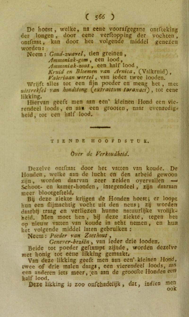 De hoest, welke, na eene voorafgegane ontfteking der longen, door eene verfcopping der vochten , ontfcnat, kan door het volgende middel genezen worden: Neem : Goud-xwavel, tien greinen , Ammoniak-gom , een lood, Aminoniak-zout, een half lood , Kruiden Bloemen van Aniica, (Valk ril id) , Valeriaan wortel, van ieder twee looden. Wrijft alles tot een fijn poeder en meng het , met uittrekfcl van hondstong (extractum taraxaci') , tot eene likking. Hiervan geeft men aan een’ kleinen Hond een vie- rendeel loods, en aa« een grooten, naar evenredig- heid, tot een half lood. tiende hoofdstuk. Over de Verkoudheid. Dezelve ontftaat door het vatten van koude. De Honden, welke aan de lucht en den arbeid gewoon zijn, worden daarvan zeer zelden overvallen — Schoot- en kamer-honden, integendeel, zyn daaraan meer blootgefteld. Bij deze ziekte krijgen de Honden hoest; er loopt hun een (lijmachtig vocht uit den neus; zij worden daarbij traag en verliezen hunne natuurlijke vrolijk- heid. Men moet hen, bij deze ziekte, tegen het op nieuw vatten van koude in acht nemen, en hun het volgende middel laten gebruiken ; Neem : Poeder van Zoethout, Genever-beziën, van ieder drie looden. Beide tot poeder geftampt zijnde, worden dezelve met honig tot eene likking gemaakt. Van deze likking geeft men aan een’ kleinen Hond, twee of drie malen daags, een vierendeel loods, non een anderen iets meer, ;en aan de grootfte Honden een half lood. Deze likking is zoo onfchadeüjk , dat, indien men ook