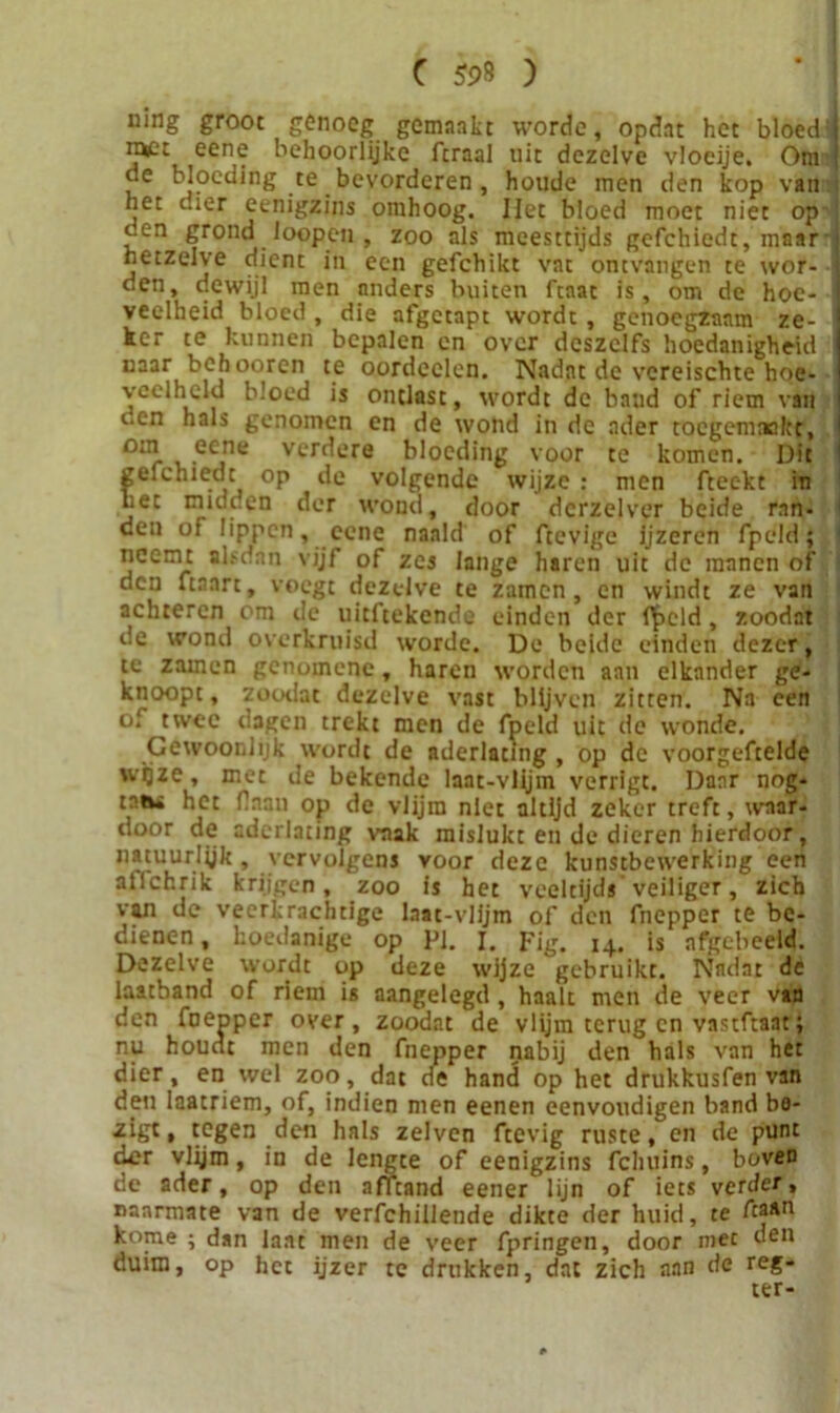 ning groot genoeg gemaakt worde, opdat het bloed: nvt eene behoorlijke fcraal uit dezelve vloeije. Om de bloeding te bevorderen , houde men den kop van het dier eenigzins omhoog. liet bloed moet niet op den grond loopen , zoo als meesttijds gefchiedt, maar hetzelve dient in een gefchikt vat ontvangen te wor- den, dewijl men anders buiten ftaac is, om de hoe- veelheid bloed , die afgetapt wordt, genoegzaam ze- ker te kunnen bepalen en over deszelfs hoedanigheid naar behooren te oordcclen. Nadat de vereischte hoe- veelheid bloed is ontlast, wordt de baud of riem van i.en hals genomen en de wond in de ader toegemaakt, oul eCine vcr^ere bloeding voor te komen. Dit gelehiedt op de volgende wijze : men fteekt in bet midden der wond, door dcrzelver beide ran- den of lippen, eene naald of ftevige Ijzeren fpeld; neemt alsdan vijf of zes lange haren uit de manen of den ftaart, voegt dezelve te zamen, en windt ze van achteren om de uitftekende einden der f^>cld, zoodat de wond overkruisd worde. De beide einden dezer, te zamen genomene, haren worden aan elkander ge- knoopt, zoodat dezelve vast blijven zitten. Na een of twee dagen trekt men de fpeld uit de wonde. Gewoonlijk wordt de aderlating , op de voorgeftelde wijze, met de bekende laat-vlijm verrigt. Daar nog- tntw het Haan op de vlijm niet altijd zeker treft, waar- door de aderlating vaak mislukt en de dieren hierdoor, natuurlijk , vervolgens voor deze kunstbewerking een atichrik krijgen, zoo is het veeltijds veiliger, zich van de veerkrachtige laat-vlijm of den fnepper te be- dienen, koedanige op PI. I. Fig. 14. is nfgebeeld. Dezelve wordt op deze wijze gebruikt. Nadat de laatband of riem is aangelegd , haalt men de veer van den fnepper over, zoodat de vlijm terug en vastftaat; nu houdt men den fnepper nabij den hals van het dier, en wel zoo, dat de hand op het drukkusfen van den laatriem, of, indien men eenen eenvoudigen band be- zigt • tegen den hals zelven ftevig ruste, en de punt der vlijm, in de lengte of eenigzins fcluiins, boven de ader, op den nfTtand eener lijn of iets verder, naarmate van de verfchillende dikte der huid, te kome ; dan Iaat men de veer fpringen, door niet den duim, op het ijzer tc drukken, dat zich aan de reg- eer-