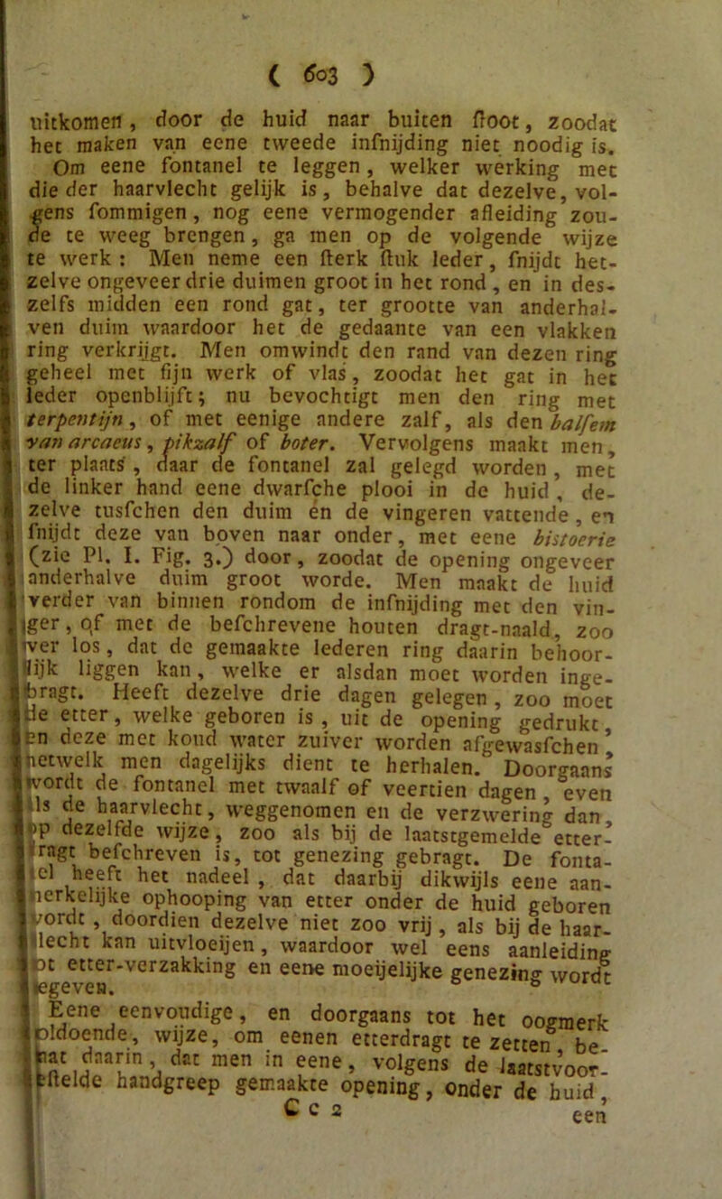 ( *03 ) uitkomen, door de huid naar buiten floot, zoodat het maken van eene tweede infnijding niet noodig is. Om eene fontanel te leggen, welker werking met die der haarvlecht gelijk is, behalve dat dezelve, vol- gens fommigen, nog eene vermogender afleiding zou- de te weeg brengen, ga men op de volgende wijze te werk : Men neme een fterk ftuk leder, fnijdt het- zelve ongeveer drie duimen groot in het rond , en in des- zelfs midden een rond gat, ter grootte van anderhai- ven duim waardoor het de gedaante van een vlakken ring verkrijgt. Men omwindt den rand van dezen ring geheel met fijn werk of vlas, zoodat het gat in het leder openblijft; nu bevochtigt men den ring met terpentijn, of met eenige andere zalf, als den balfem van arcaeus, pikzalf of boter. Vervolgens maakt men, ter plaats', daar de fontanel zal gelegd worden, met de linker hand eene dwarfche plooi in de huid , de- zelve tusfchen den duim én de vingeren vattende , en fnijdt deze van boven naar onder, met eene bistoerie (zie PI. I. Fig. 3.) door, zoodat de opening ongeveer anderhalve duim groot worde. Men maakt de huid verder van binnen rondom de infnijding met den vin- lger,qf met de befchrevene houten dragt-naald, zoo wer los, dat de gemaakte lederen ring daarin behoor- lijk liggen kan, welke er alsdan moet worden inge- Ibragt. Heeft dezelve drie dagen gelegen, zoo moet |Je etter, welke geboren is , uit de opening gedrukt len deze met koud water zuiver worden afgewasfchen ’ netwelk men dagelijks dient te herhalen.' Doorgaans wordt de fontanel met twaalf of veertien dagen even S ls j ^vlecht, weggenomen en de verzwering dan I >p dezelfde wijze, zoo als bij de laatstgemclde etter- Itragt befchreven is, tot genezing gebragt. De fonta- I el heeft het nadeel, dat daarbij dikwijls eene aan- I Merkelijke ophooping van etter onder de huid geboren I vordt , doordien dezelve niet zoo vrij, als bij de haar- vlecht kan uitvloeijen, waardoor wel eens aanleiding I )t etter-verzakking en eene moeijelijke genezing wordt ; Eene eenvoudige, en doorgaans tot het oogmerk Ipldoende, wijze, om eenen etterdragt te zetten be fcl’T ï, dCC men in ?ene’ volSens de laatstvoor ifeflelde handgreep gemaakte opening, onder de huid C c 2 een