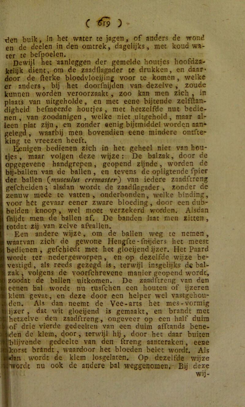 en de deelen in den omtrek, dagelijks, met koud wa- ter te befpoelen. Dewijl het aanleggen der gemelde houtjes hoofdza- kelijk dient, om de zaadllagader te drukken, en daar- door de fterke bloedvloeiing voor te komen, welke er anders, bij het doorfnijden van dezelve , zoude kunnen worden veroorzaakt, zoo kan men zich , in plaats van uitgeholde, en met eene bijtende zelfftan- digheid befmeerde houtjes , met hetzelfde nut bedie- nen , van zoodanigen , welke niet uitgehold, maar al- leen plat zijn, en zonder eenig bijtmiddel worden aan- gelegd, waarbij men bovendien eene mindere ontfte- king te vreezen heeft. Efmigen bedienen zich in het geheel niet van hou- tjes, maar volgen deze wijze: De balzak, door de opgegevene handgrepen, geopend zijnde, worden de bij-ballen van de ballen, en tevens de opligtende fpier der ballen (musculus cremaster') van iedere zaadftreng gefchciden ; alsdan wordt de zaadflagader , zonder de zenuw mede te vatten , onderhonden, welke binding, voor het gevaar eener zware bloeding, door een dub- belden knoop , wel moet verzekerd worden. Alsdan fnijdt men de ballen af. De banden laat men zitten , totdat zij van zelve afvallen. Een andere wijze, om de ballen weg te nemen, waarvan zich de gewone Hengfte-fmjders het meest bedienen , gefchiedt met het gloeijend ijzer. Het Paard wordt ter nedergeworpen, en op dezelfde wijze be- vestigd , als reeds gezegd is, terwijl insgelijks de bal- zak , volgens de voorfchrevene manier geopend wordt, zoodat de ballen uitkomen. De zaadftreng van den i oenen bal wordt nu tusfchen een houten of ijzeren ■ klem gevat, en deze door een helper wel vastgehou- I den. Als dan neemt de Vee-arts het mes-vormig I ijzer, dat wit gloeijend is gemaakt, en brandt met I hetzelve den zaadfcreng, ongeveer op een half duim I of drie vierde gedeelten van een duim afftands bene- isen de klem, door, terwijl hij, door het daar buiten ■blijvende gedeelte van den ftreng aanteraken, eene ■korst brandt, waardoor het bloeden belet wordt. Als te*dan wordt de klem losgelaten. Op dezelfde wijze «•wordt nu ook de andere bal weggenomen. Bij deze wij-