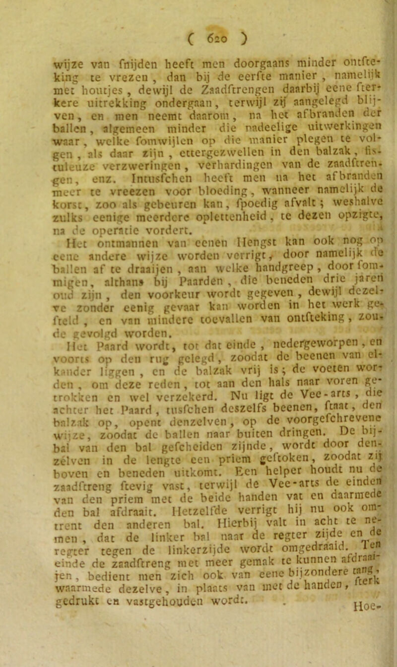 wijze van fnijden heeft men doorgaans minder ontfte- king te vrezen , dan bij de eerfte manier , namelijk met houtjes , dewijl de Zaadfcrengen daarbij eene fter- kere uitrekking ondergaan, terwijl zij aangelegd blij- ven , en men neemt daarom, na het afbranden der ballen, algemeen minder die nndeelige uitwerkingen waar, welke fomwijlen op die manier plegen te vol- gen , als daar zijn, ettergezwellen in den balzak, fis- culeuze verzweringen , verhardingen van de znadferen* gen, enz. Intusfchen heeft men na het af branden meer te vreezen voor bloeding, wanneer namelijk de korst, zoo als gebeuren kan, fpoedig afvalt; weshalve zulks eenige meerdere oplettenheid, te dezen opzigte, na de operatie vordert. Het ontmannen van eenen Hengst kan ook nog op cene andere wijze worden verrigt, door namelijk de ballen af te draaijen , aan welke handgreep, door lom* migen, althans bij Paarden, die beneden drie ja ren oud zijn , den voorkeur wordt gegeven , dewijl dezel- ve zonder eenig gevaar kan worden in het werk ge* fteid , en van mindere toevallen van ontfteking , zou* de gevolgd worden. Het Paard wordt, tot dat einde , nedergeworpen , en voorts op den rug gelegd, zoodat de beenen van el- kander liggen , en de balzak vrij is; de voeten wor- den , om deze reden , tot aan den hals naar voren ge- trokken cn wel verzekerd. Nu ligt de Vee - arts , ciie achter het Paard, tusfehen deszelfs beenen, ftaat, den balzak op, opent denzelven, op de voorgefchrevcne wijze, zoodat de ballen naar buiten dringen. De bij- bal van den bal gefcheidcn zijnde, wordt door den- zelven in de lengte een priem gel'coken, zoodat zij boven en beneden uitkomt. Een helper houdt nu c e zaadftreng ftevig vast, terwijl de Vee-arts de einden van den priem met de beide handen vat en daarmede den bal afdraait. Hetzelfde verrigt hij nu ook om- trent den anderen bal. Hierbij valt in acht te ne- men , dat de linker bal naar de regter zijde en de regter tegen de linkerzijde wordt omgedraaid, ie einde de zaadftreng met meer gemak te kunnen atc iaa jen , bedient men zich ook van eene bijzondere ca . i waarmede dezelve, in plaats van met de handen , gedrukt cm vastgehouden wordt. Hoe-