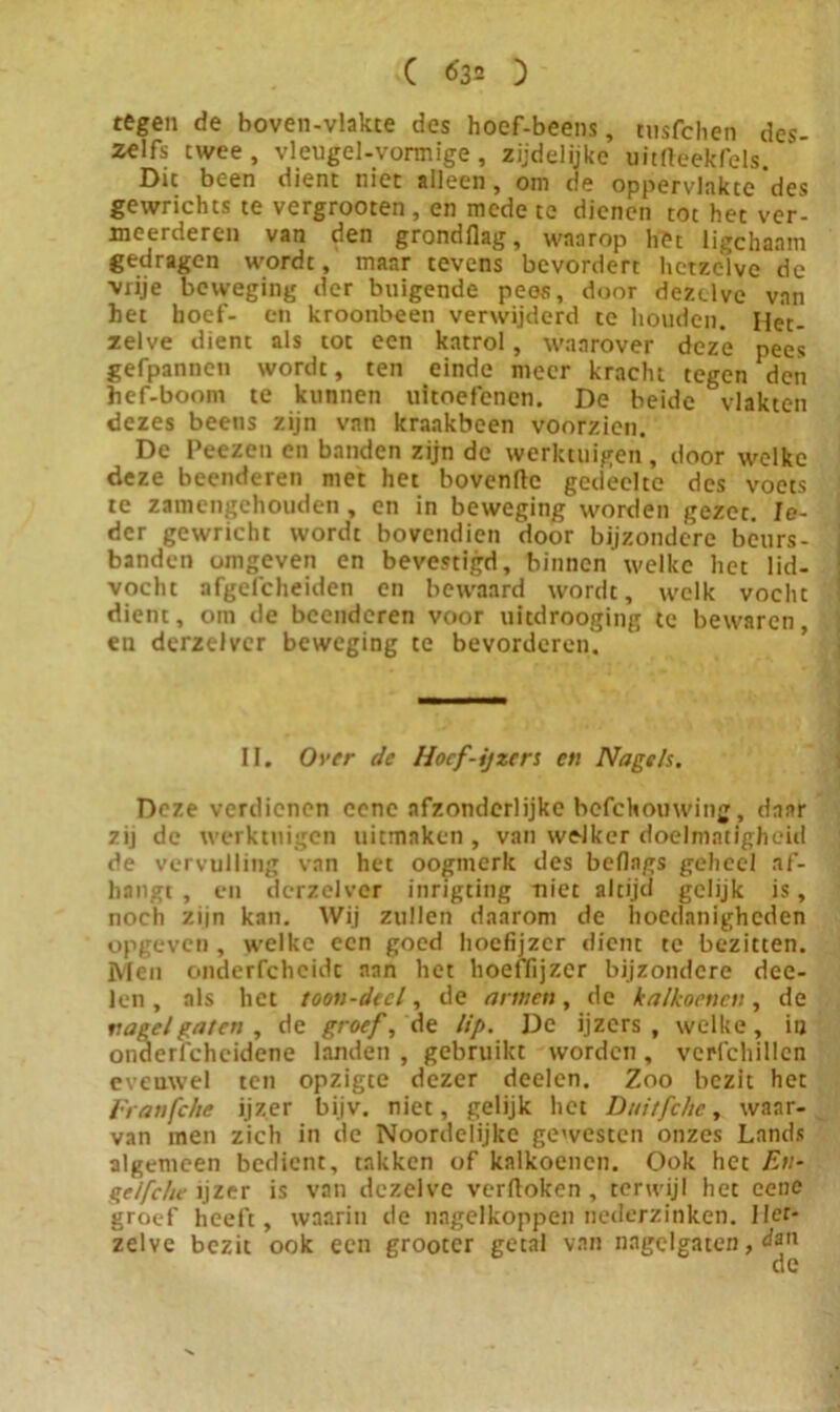 tegen de boven-vlakte des hoef-beens, tnsfchen des- zelfs twee, vleugel-vonnige, zijdelijke uitfteekfels. Die been dient niet alleen, om de oppervlakte'des gewrichts te vergrooten, en mede te dienen tot het ver- meerderen van den grondflag, waarop het ligchanm gedragen wordt, maar tevens bevordert hetzeive de vrije beweging der buigende pees, door dezelve van het hoef- en kroonbeen verwijderd te houden. Het- zelve dient als tot een katrol, waarover deze pees gefpannen wordt, ten einde meer kracht tegen den hef-boom te kunnen uitoefenen. De beide vlakten dezes beens zijn van kraakbeen voorzien. De Peezen en banden zijn de werktuigen, door welke deze beenderen met het bovenftc gedeelte des voets te zamengehouden, en in beweging worden gezet. Ie- der gewricht wordt bovendien door bijzondere béurs- banden omgeven en bevestigd, binnen’welke het lid- vocht afgefcheiden en bewaard wordt, welk vocht dient, om de beenderen voor uitdrooging te bewaren en derzelvcr beweging te bevorderen. II. Over de Hoef-ijzers en Nagels, Deze verdienen cenc afzonderlijke bcfchouwing, daar zij de werktuigen uitmaken , van welker doelmatigheid de vervulling van het oogmerk des beflngs geheel af- hangt , en derzelvcr inrigting niet altijd gelijk is, noch zijn kan. Wij zullen daarom de hoedanigheden opgeven , welke een goed hoefijzer dient te bezitten. Men onderfcheidt aan het hoeffijzer bijzondere dee- len, als het toon-decl, de armen, de kalkoenen, de nagel gaten , de groef, de lip. De ijzers, welke, in onderfchcidene landen , gebruikt worden , verfchillen evenwel ten opzigte dezer deelen. Zoo bezit het Franfche ijzer bijv. niet, gelijk het Didtfchc, waar- van men zich in de Noordelijke gewesten onzes Lands algemeen bedient, takken of kalkoenen. Ook het En- ge/fche ijzer is van dezelve verftoken , terwijl het eenc groef heeft, waarin de nagelkoppen nederzinken. Ilcr- zelve bezit ook een grootcr getal van nagelgatcn, dan