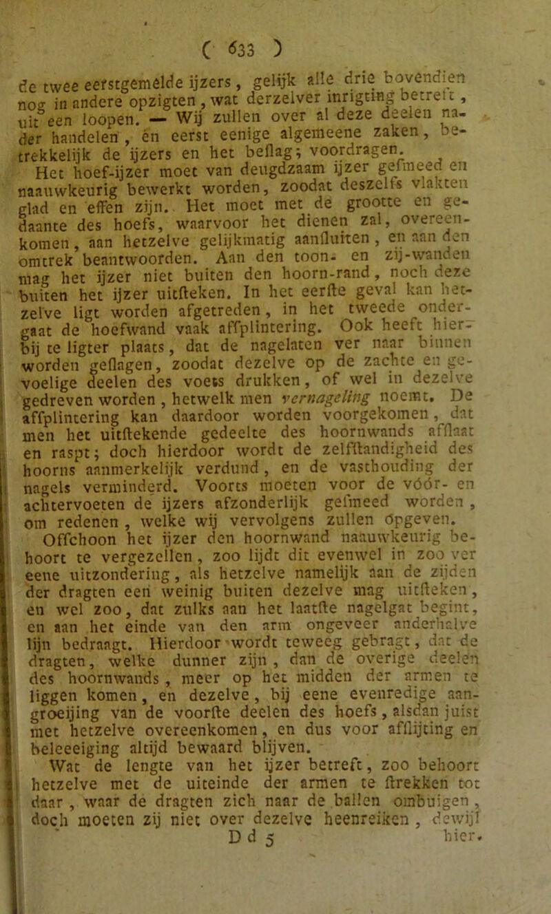 de twee eerstgemêlde ijzers, gelijk alle drie bovendien nog in andere opzigten , wat derzelver inrignng betret t, uiteen loopen. - Wij zullen over al deze deeien na- der handelen , én eerst eenige algemeene zaken, be- trekkelijk de ijzers en het beflag; voordragen. Het hoef-ijzer moet van deugdzaam jjzer gefmeed en naauwkeurig bewerkt worden, zoodat deszelts vlakten glad en effen zijn. Het moet met de grootte en ge- daante des hoefs, waarvoor het dienen zal, overeen- komen , aan hetzelve gelijkmatig aanfluiten , en aan den omtrek beantwoorden. Aan den toon- en zij-wanden mag het ijzer niet buiten den hoorn-rand, noch deze buiten het ijzer uitffeken. In het eerfte geval kan het- zelve ligt worden afgetreden, in het tweede onder- gaat de hoefwand vaak affplintering. Ook heelt hier- bij te ligter plaats, dat de nagelaten ver naar binnen worden geflngen, zoodat dezelve op de zachte en ge- voelige deeien des voets drukken, of wel in dezelve gedreven worden , hetwelk men vernageling noemt, De affplintering kan daardoor worden voorgekomen dat men het uitftekende gedeelte des hoornwands afflaat en raspt; doch hierdoor wordt de zelfftandigheid des hoorns aanmerkelijk verdund, en de vasthouding der nagels verminderd. Voorts moeten voor de vóór- en achtervoeten de ijzers afzonderlijk gelmeed worden , om redenen , welke wij vervolgens zullen ópgeven. Offchoon het ijzer den hoornwand naauwkeurig be- hoort te vergezellen, zoo lijdt dit evenwel in zoo ver eene uitzondering, als hetzelve namelijk aan de zijden der dragten een weinig buiten dezelve mag uitfteken, en wel zoo, dat zulks aan het laatfte nagelgat begint, en aan het einde van den arm ongeveer anderhalve lijn bedraagt. Hierdoor wordt teweeg gebragt, dat de dragten, welke dunner zijn, dan de overige deeien des hoornwands , meer op het midden der armen te liggen komen, en dezelve, bij eene evenredige aan- groeijing van de voorfte deeien des hoefs, alsdan juist met hetzelve overeenkomen, en dus voor afflijting en beleeeiging altijd bewaard blijven. Wat de lengte van het ijzer betreft, zoo behoort hetzelve met de uiteinde der amen te ftrekken tot daar , waar de dragten zich naar de ballen ombuigen , doch moeten zij niet over dezelve heenreiken , dewijl D d 5 hier.