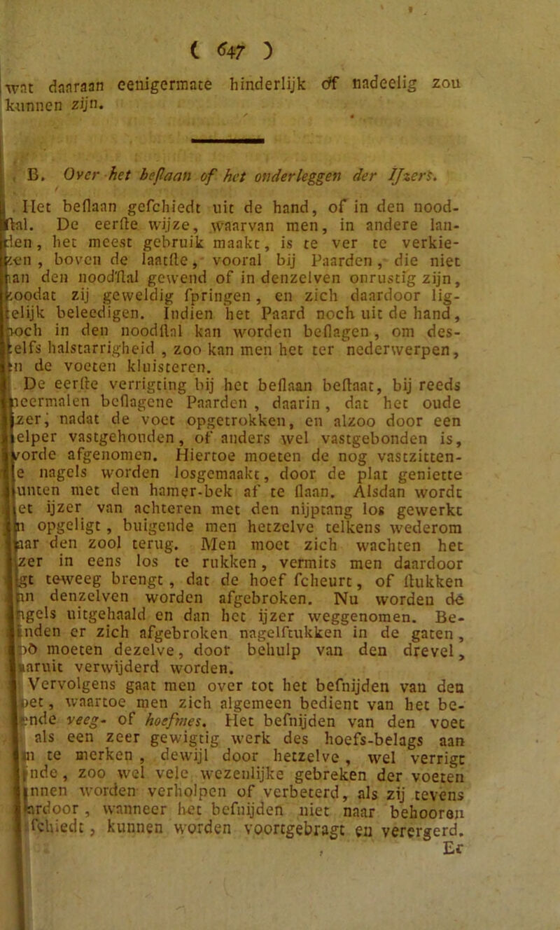 ( 7 ) wnt daaraan eenigermate hinderlijk df nadeelig zou kunnen zijn. B. Over het bejlaan of het onderleggen der Ijzers. Het beflaan gefchiedt uit de hand, of in den nood- Hal. De eerde wijze, waarvan men, in andere lan- den , het meest gebruik maakt, is te ver te verkie- zen , boven de laatüe, vooral bij Paarden, die niet an den noodflal gewend of in denzelven onrustig zijn, oodat zij geweldig fpringen, en zich daardoor lig- elijk beleedigen. Indien het Paard noch uit de hand , jiocli in den noodllnl kan worden beflagen, om des- 'elfs halstarrigheid , zoo kan men het ter nederwerpen, n de voeten kluisteren. De eerde verrigting bij het beflaan bedaat, bij reeds ncermalen beflagene Paarden , daarin, dat het oude zerj nadat de voet opgetrokken, en alzoo door een elper vastgehouden, of anders wel vastgebonden is, /orde afgenomen. Hiertoe moeten de nog vastzitten- e nagels worden losgemaakt, door de plat geniette unten met den hamer-bek af te flaan. Alsdan wordt et ijzer van achteren met den nijptang los gewerkt opgeligt, buigende men hetzelve telkens wederom ar den zool terug. Men moet zich wachten het er in eens los te rukken, vermits men daardoor gt teweeg brengt , dat de hoef fcheurt, of Hukken pn denzelven worden afgebroken. Nu worden de ipgcls uitgehaald en dan het ijzer weggenomen. Be- i nden er zich afgebroken nagelftukken in de gaten, iö moeten dezelve, door behulp van den drevel, paruit verwijderd worden. Vervolgens gaat men over tot het befnijden van den pet, waartoe men zich algemeen bedient van het be- lande veeg~ of hoeftnes. Het befnijden van den voet als een zeer gewigtig werk des hoefs-belags aan in te merken , dewijl door hetzelve, wel verrigc jpnde, zoo wel vele wezenlijke gebreken der voeten Innen worden verholpen of verbeterd, als zij tevens irdoor, wanneer hét befnijden niet naar behoorau fchiedc, kunnen worden vooregebragt en verergerd. , Er