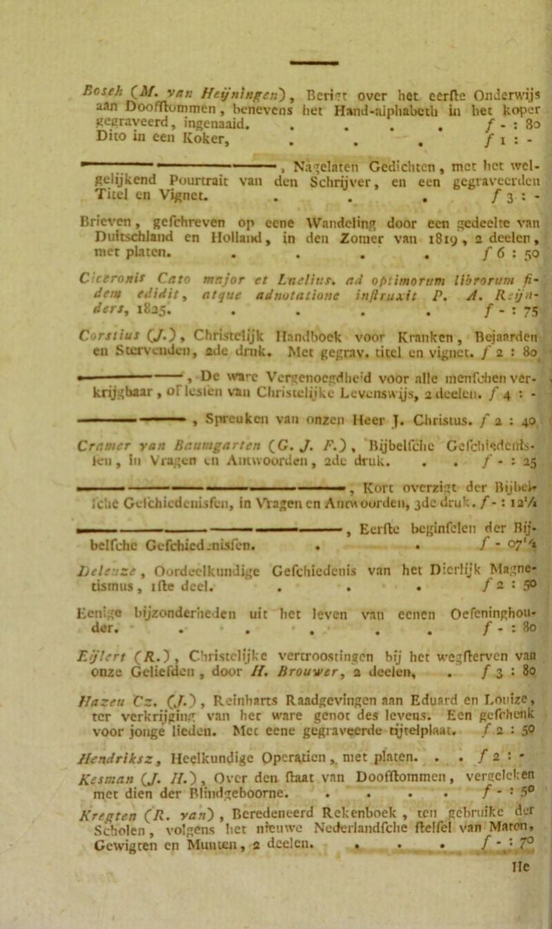 Roseh (M. van Hetjn'mgen), Bcriet over het eerde Onderwijs uan Doofdummen, benevens het Hand-alphabcth in hec koper gegraveerd, ingenaaid. . . . . f - : 80 Duo in een Koker, . . . f i : - r - ■■ , Nagelaten Gedichten, tnct het wel- gelijkend Pourtrait van den Schrijver, en een gegraveerden Titel en Vignet. . . . ƒ 3 : - Brieven, gefchreven op cene Wandeling door een gedeelte van Duitschland en Holland, in den Zomer van 1819, 2 deelen, met platen. . . . . f 6 : 50 C'ceronit Cato mnjor et Lnelitit. ad ofitimorum llbrorum fi• dem edidir, atque adnutatiotie inflruxit P. A. R-'ijn- den, 1825. . . . . ƒ - : 75 Contiui (J.), Christelijk Handboek voor K rank en , Bejaarden en Stervenden, ode druk. Met gegrav. titel en vignet, ƒ 2 : 8o_ ■ , De ware Vergenoegdheid voor alle menfohen ver- . krijghaar , oT lesten van Christelijke Levenswijs, 2 deelen. ƒ4 : - - ■ - - ■ , Spreuken van onzen Heer J. Christus, f a : 40 Craaier van Baumgarten (G. J. /■'.), Bijbelfclic Gcfchiedenls- leu, In Vragen en Antwoorden, 2de druk. . . / - : 25 ■ ■ ■ . Kort overzigt der Bijbak lelie GtTchicdenisfcn, in Vlagenen Ancuoorden, 3de druk. f -: ia'/« — ... - ■ — % Eerfte bcginfelen der Bij- belfchc Gefchicd.nisfen. . • ƒ - °7‘'* ljch::ze, Oordeelkundige Gefchicdcnis van het Dierlijk Magne- tisinus , ide deel. . . . f - : 5° Eenigo bijzonderheden uit liet leven van eenen Oefcninghou- der. - . . . . . f - : 80 Ejlert (R.), Christelijke vertroostingen bij het wegderven van onze Geliefden , door IJ. Brouwer, 2 deelen, . f 3 : 80 Hazen Cz. (J.), Reinbarts Raadgevingen aan Eduard en Louize, ter verkrijging van hec ware genot des levens. Een gefrhenk voor jonge lieden. Mcc eene gegraveerde rijtelplaat. ƒ 2 : 5° Ilendriksz, Heelkundige Opcraticn , met platen. . . f 2 : • Kesman (J. //.), Over den daat van Dootdommen, vergeleken met dien der Blindgeboornc. . . . . ƒ - : 5° Kr egt en (R. van') , Beredeneerd Rekenboek , ten gebniikc der Scholen, volgens het nieuwe Nederlandfche delfel van Maren, Gcwigten en Munten, 2 deelen. . . . ./ ij II e