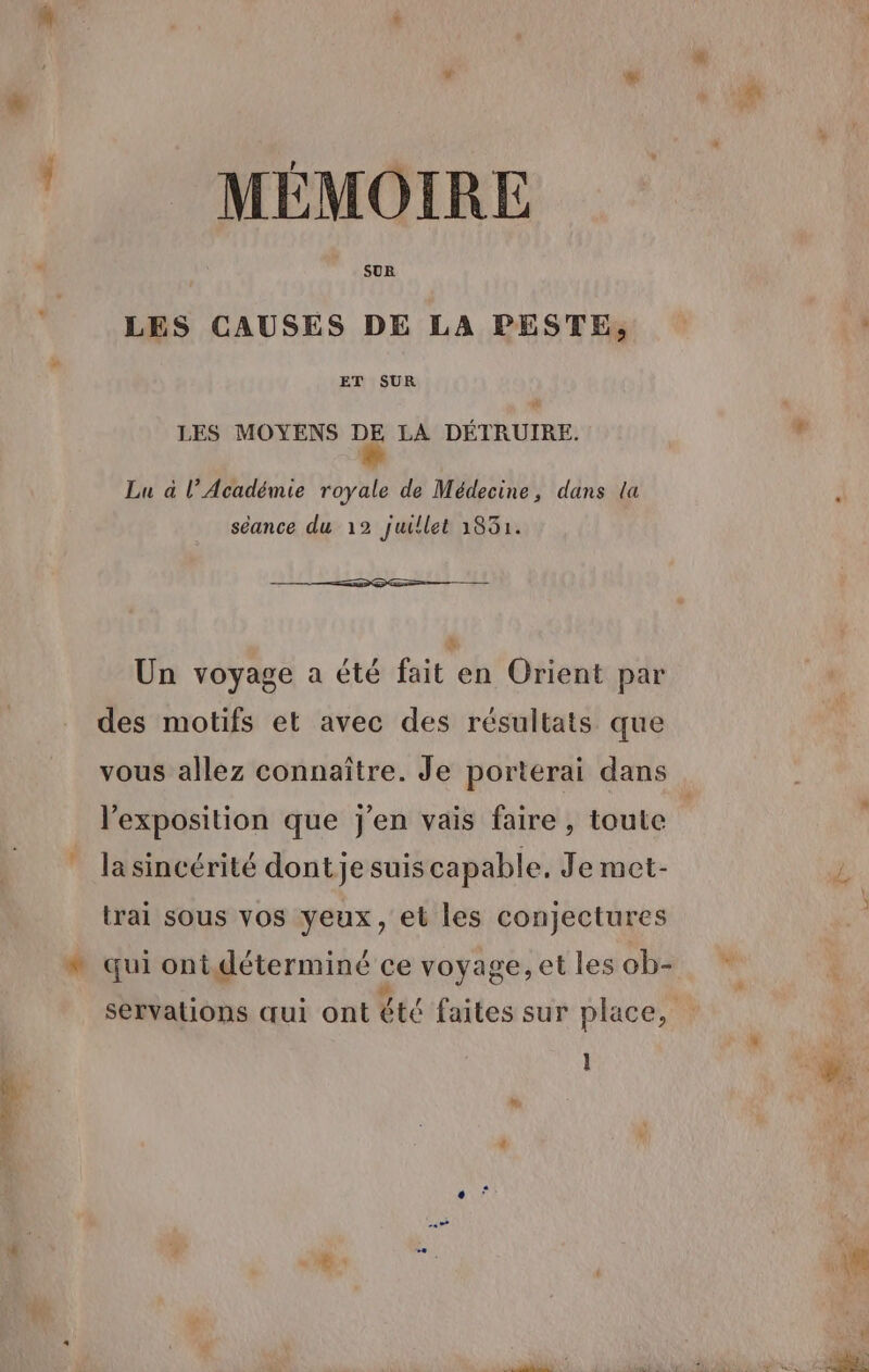 a MÉMOIRE SUR LES CAUSES DE LA PESTE, ET SUR LES MOYENS DE LA DÉTRUIRE. Lu à l’Académie royale de Médecine, dans la séance du 12 juillet 1831. &amp; Un voyage a été fait en Orient par des motifs et avec des résultats que vous allez connaître. Je porterai dans la sincérité dont je suis capable. Je met- trai sous vos yeux, et les conjectures * qui ontdéterminé ce voyage, et les ob- =
