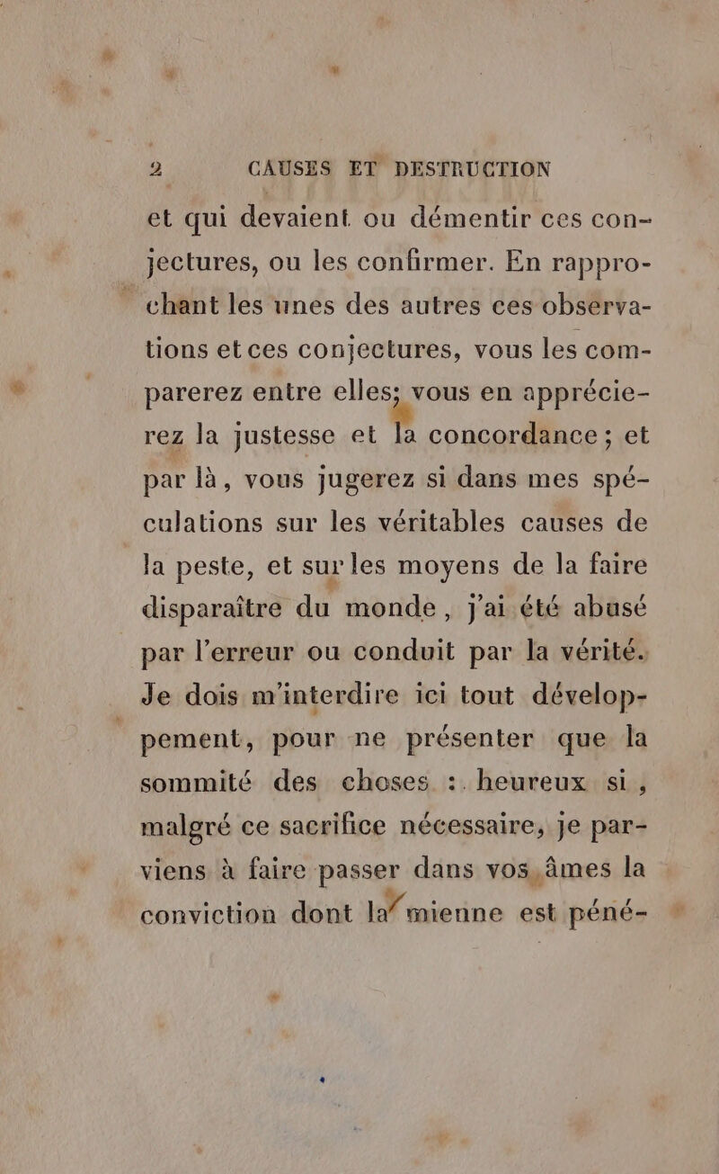 et qui devaient ou démentir ces con- Jectures, ou les confirmer. En rappro- chant les unes des autres ces observa- tions etces conjectures, vous les com- parerez entre elles; vous en apprécie- rez la justesse et a concordance ; et par là, vous jugerez si dans mes spé- culations sur les véritables causes de la peste, et sur les moyens de la faire disparaître du monde, j'ai été abusé par l’erreur ou conduit par la vérité. Je dois m'interdire ici tout dévelop- pement, pour ne présenter que la sommité des choses :. heureux si, malgré ce sacrilice nécessaire, Je par- viens à faire passer dans vos, âmes la conviction dont I mienne est péné-