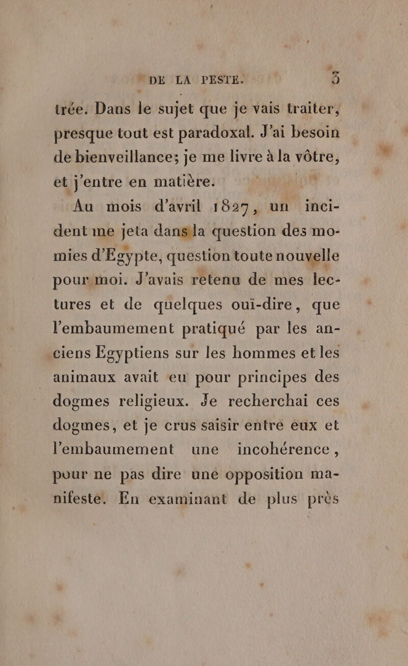 # N DE LA PESTE. à trée. Dans le sujet que je vais traiter, presque tout est paradoxal. Jai besoin de bienveillance; je me livre à la vôtre, et j'entre en matière. FALes Au mois d'avril 1827, un inci- dent me jeta dansla question des mo- mies d'Egypte, question toute nouvelle pourmmoi. J'avais rétenu de mes lec- tures et de quelques oui-dire, que l'embaumement pratiqué par les an- .ciens Égyptiens sur les hommes et les animaux avait eu pour principes des dogmes religieux. Je recherchai ces dogmes, et je crus saisir entre eux et l’embaumement une incohérence, pour ne pas dire uné opposition ma- nifesté, En examinant de plus près