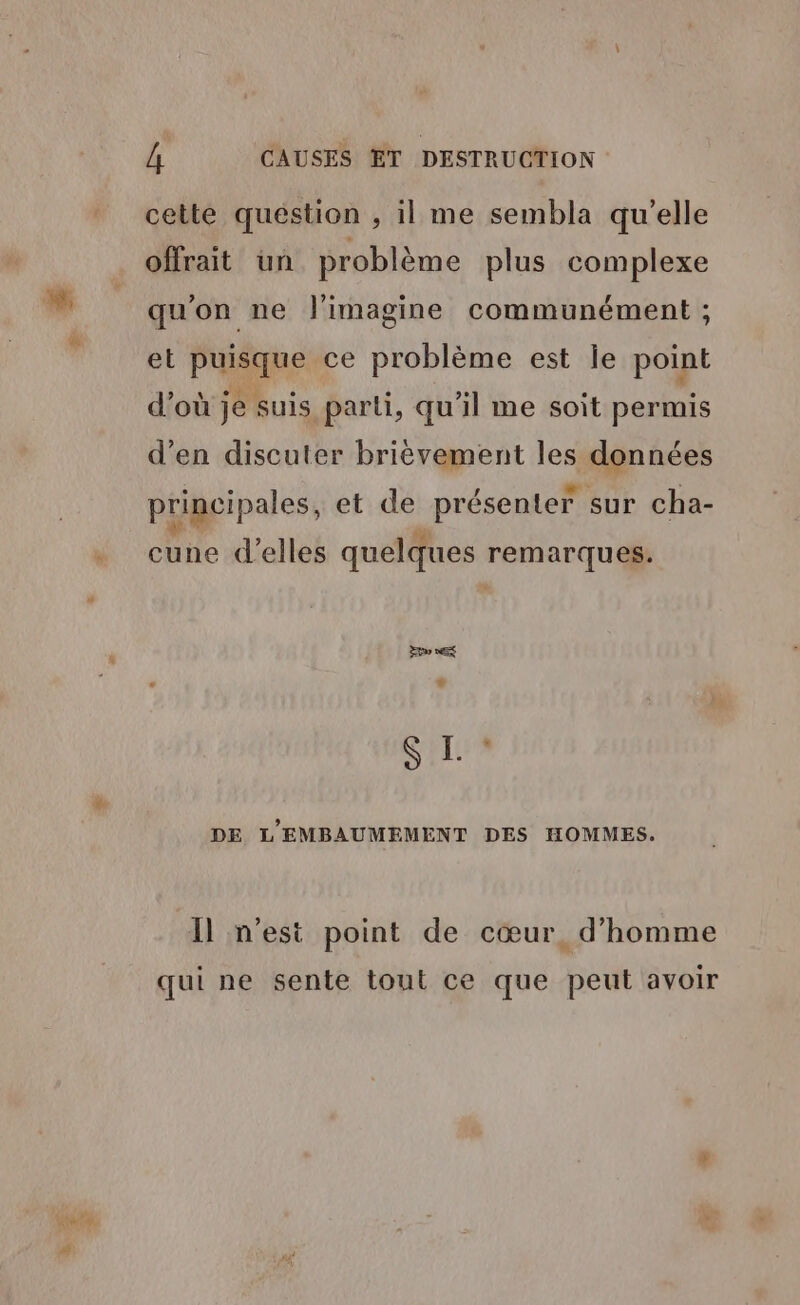 cette quéstion , il me sembla qu'elle offrait un problème plus complexe qu'on ne J'imagine communément ; et Pan ce problème est le point d’où je suis parti, qu'il me soit permis d’en discuter brièvement les données principales, et de présenter sur cha- cune d'elles quelques he SIL DE L'EMBAUMEMENT DES HOMMES. Îl n'est point de cœur. d'homme qui ne sente tout ce que peut avoir