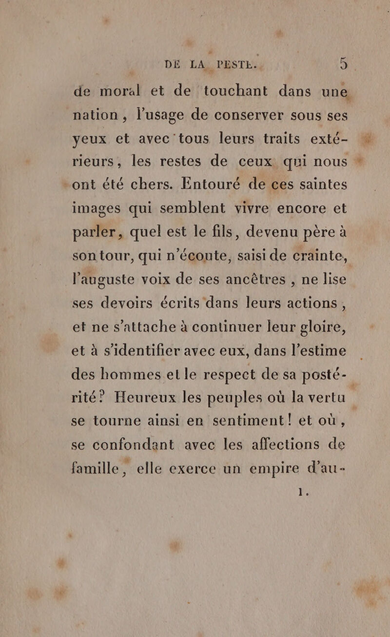 # __ DÉ LA PESTE. 5 de moral et de touchant dans une nation , l'usage de conserver sous ses yeux et avec 'tous leurs traits exté- rieurs, les restes de ceux qui nous ont été chers. Entouré de ces saintes images qui semblent vivre encore et parler, quel est le fils, devenu père à son tour, qui n'écoute, saisi de crainte, l’auguste voix de ses ancêtres , ne lise ses devoirs écrits dans leurs actions, et ne s'attache à continuer leur gloire, et à s'identifier avec eux, dans l’estime se tourne ainsi en sentiment! et où, se confondant avec les affections de L] * L2 famille, elle exerce un empire d’au- x. #