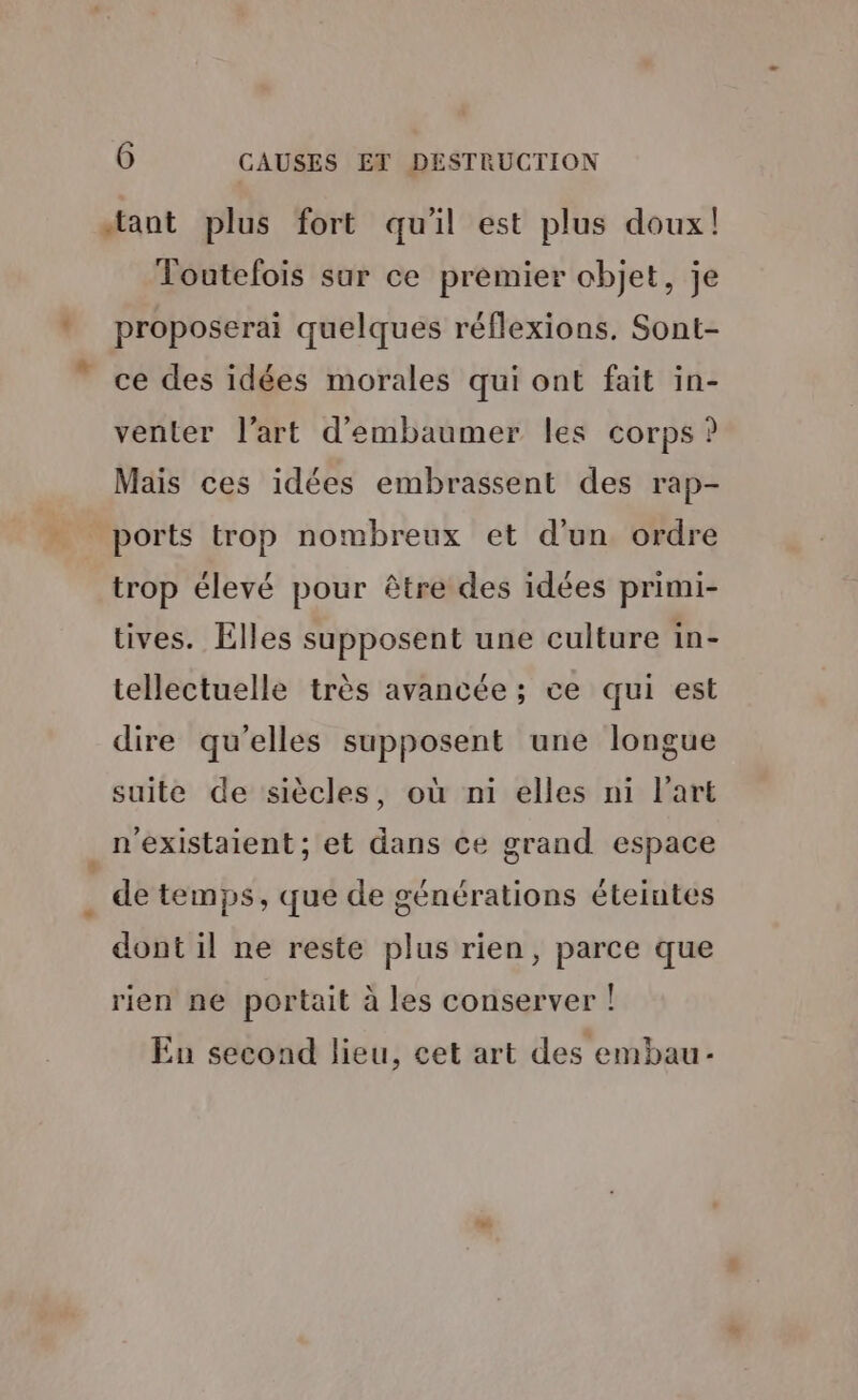 tant plus fort qu'il est plus doux! Toutelois sur ce premier objet, je proposerai quelques réflexions. Sont- ce des idées morales qui ont fait in- venter l’art d'embaumer les corps ? Mais ces idées embrassent des rap- ports trop nombreux et d'un ordre trop élevé pour être des idées primi- tives. Elles supposent une culture in- tellectuelle très avancée ; ce qui est dire qu’elles supposent une longue suite de siècles, où ni elles ni l’art n'existaient ; et dans ce grand espace de temps, que de générations éteintes dont il ne reste plus rien, parce que rien ne portait à les conserver | Eu second lieu, eet art des embau-