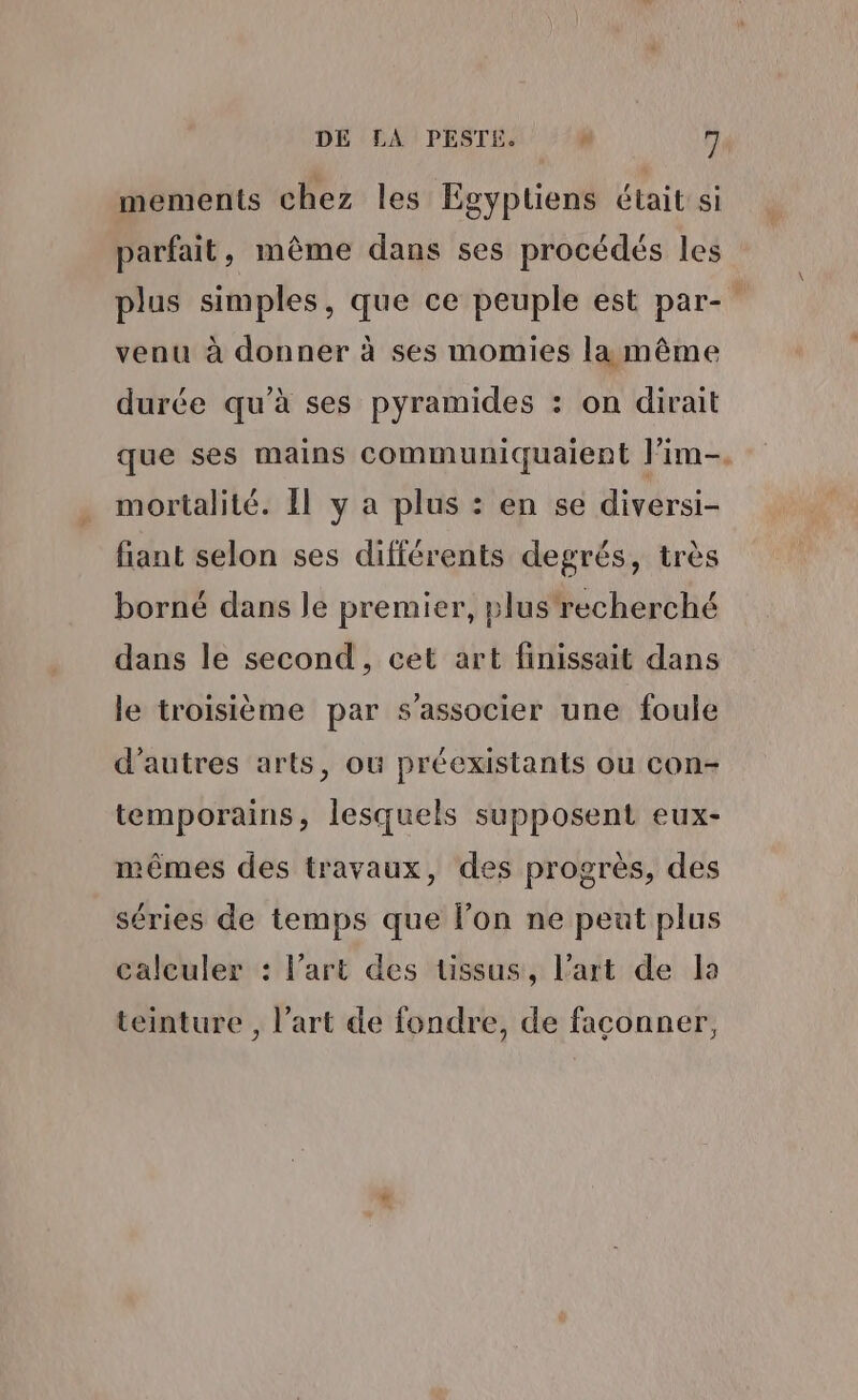 DE LA PESTE. # fi mements chez les Egyptiens était si parfait, même dans ses procédés les plus simples, que ce peuple est par- venu à donner à ses momies la même durée qu’à ses pyramides : on dirait que ses mains communiquaient lim. mortalité. Il y a plus : en se diversi- fiant selon ses différents degrés, très borné dans le premier, plus recherché dans le second, cet art finissait dans le troisième par s'associer une foule d’autres arts, où préexistants ou con- temporains, lesquels supposent eux- mêmes des travaux, des progrès, des séries de temps que l’on ne peat plus calculer : l’art des üssus, l’art de la teinture , l’art de fondre, de façonner,