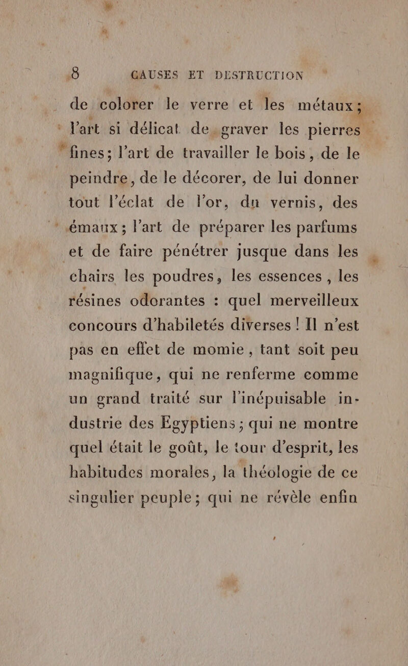 de colorer le verre et les métaux; : Jart si délicat de. graver les pierres fines; l’art de travailler le bois, de le | peindre, de le décorer, de lui donner tout l'éclat de l'or, du vernis, des *.émaux; l’art de préparer les parfums et de faire pénétrer jusque dans les chairs les poudres, les essences , les résines odorantes : quel merveilleux concours d’habiletés diverses ! Il n’est pas en effet de momie, tant soit peu magnifique, qui ne renferme comme un grand traité sur l'inépuisable in- dustrie des Égyptiens ; qui ne montre quel était le goût, le tour d'esprit, les habitudes morales, la théologie de ce singulier peuple; qui ne révèle enfin