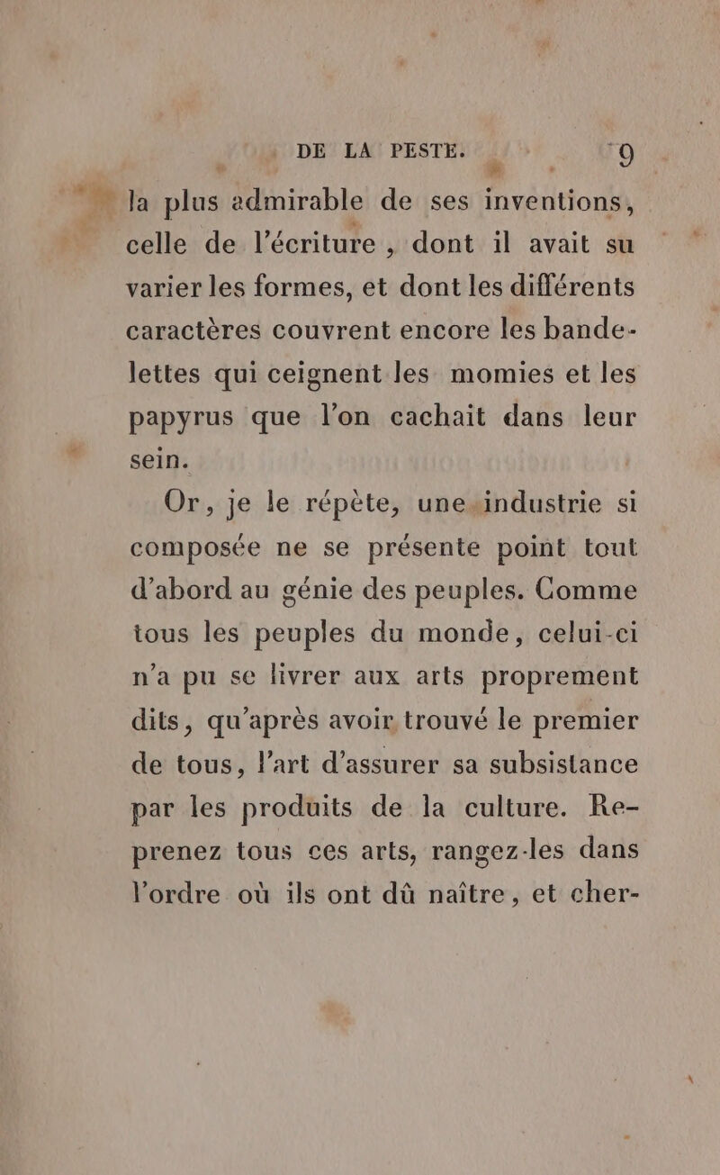 de , - … la plus admirable de ses inventions, | celle de l'écriture , dont il avait su varier les formes, et dont les différents caractères couvrent encore les bande- lettes qui ceignent les momies et les papyrus que l'on cachait dans leur sein. Or, je le répète, unesindustrie si composée ne se présente point tout d’abord au génie des peuples. Comme tous les peuples du monde, celui-ci n’a pu se livrer aux arts proprement dits, qu'après avoir trouvé le premier de tous, l’art d'assurer sa subsistance par les produits de la culture. Re- prenez tous ces arts, rangez-les dans l’ordre où ils ont dû naître, et cher-