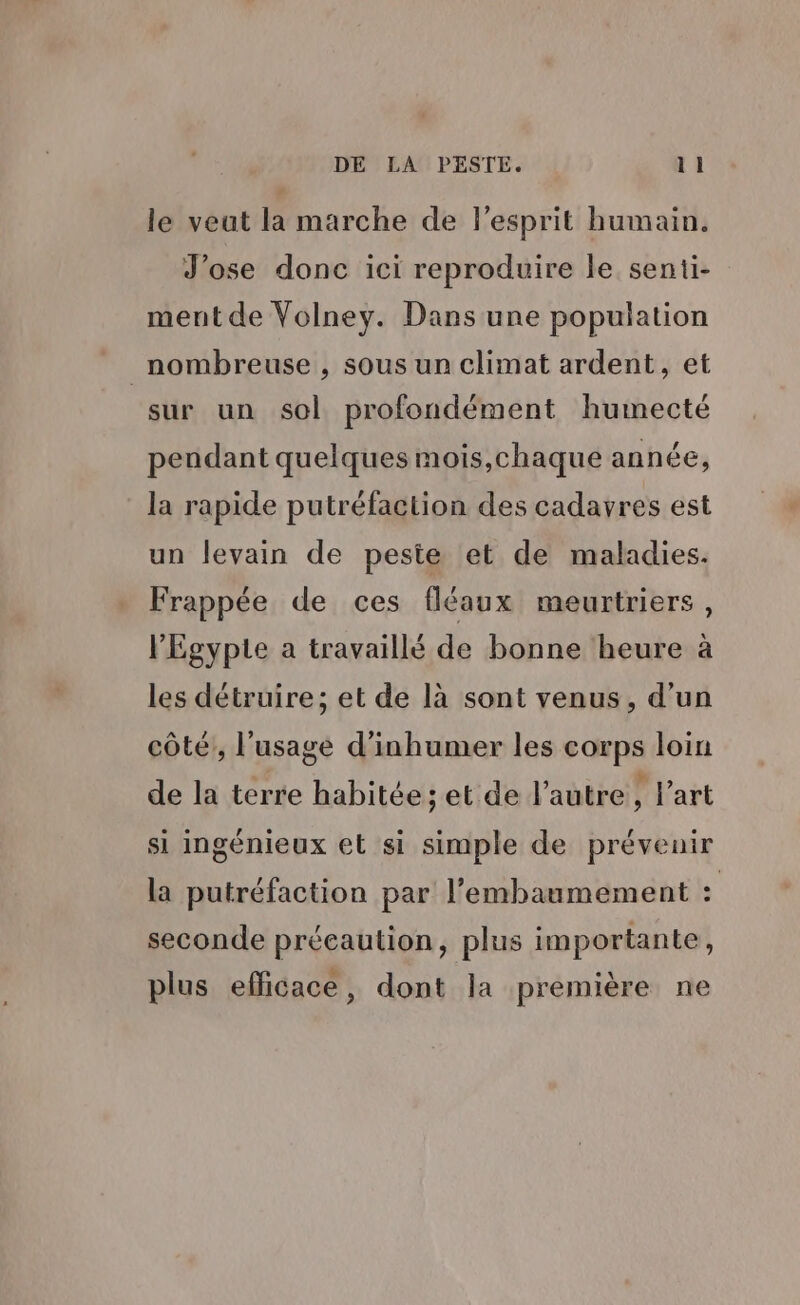 le veut la marche de l'esprit humain. Jose donc ici reproduire le senti- ment de Volney. Dans une population nombreuse , sous un climat ardent, et sur un sol profondément humecté pendant quelques mois,chaque année, la rapide putréfaction des cadavres est un levain de peste et de maladies. Frappée de ces fléaux meurtriers, l'Egypte a travaillé de bonne heure à les détruire; et de là sont venus, d'un côté, l'usage d’inhumer les corps loin de la terre habitée; et de l’autre , l’art si ingénieux et si simple de prévenir la putréfaction par l’embaumement : seconde précaution, plus importante, plus efficace, dont la première ne