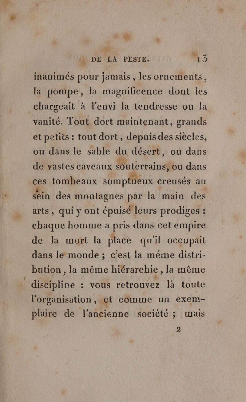 cd à DE LA PESTE. 19 F inanimés pour jamais , les ornements, la pompe, la magnificence dont les chargeait à l’envi la tendresse ou la vanité. Tout dort maintenant, grands et petits : tout dort , depuis des siècles, ou dans le sable du désert, ou dans de vastes caveaux souterrains, ou dans ces tombeaux somptüeux creusés au sein des montagnes par la main des arts, qui y ont épuisé : leurs prodiges : chaque homme a pris dans cet empire de la mort la place qu'il occupait dans le monde ; c’est la même distri- bution , la même hiérarchie , la même l'organisation , et comme un exem- plaire de l’ancienne société ; mais 2
