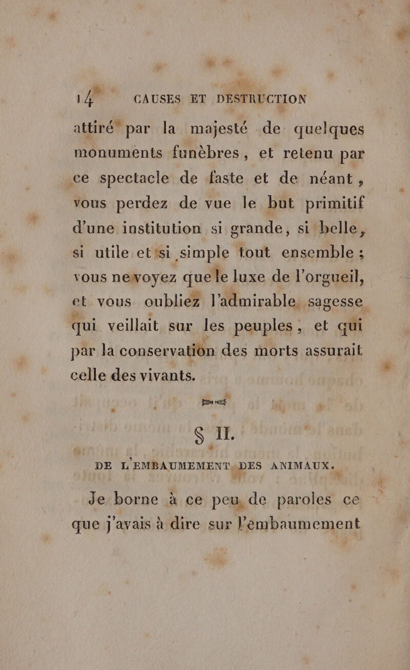Fe + ss LAN CAUSES ET DESTRUCTION attiré” par la majesté de quelques monuments funèbres, et retenu par ce spectacle de faste et de néant, vous perdez de vue le but primitif d’une institution si grande, si belle, si utile etisi simple tout ensemble ; vous newoyez que le luxe de l’orgueil, et vous oubliez l’admirable, sagesse qui veillait sur les peuples , et qui par la conservation des morts assurait celle des vivants. Pa LS S IL DE L'EMBAUMEMENTODES ANIMAUX. fr Je borne à ce peu, de paroles ce que j'avais à dire sur l’embaumement
