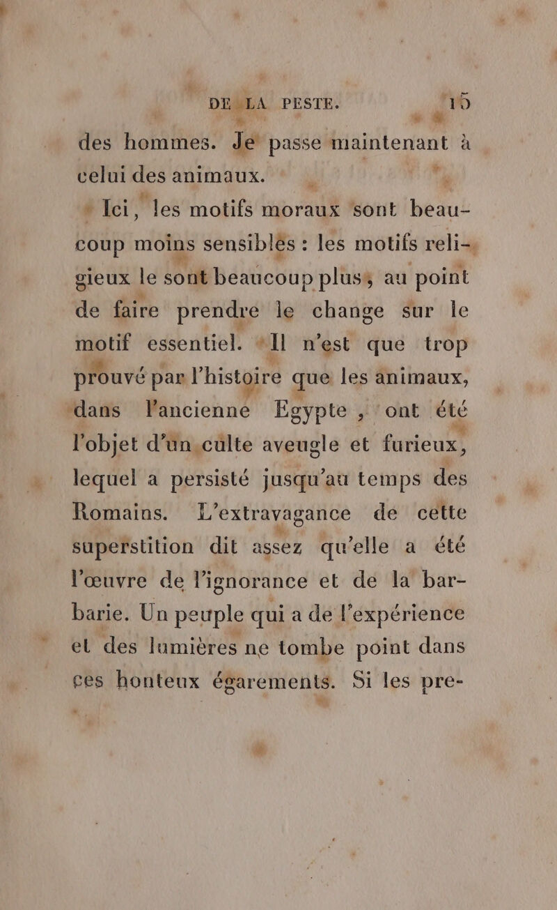 N RE ! des hommes. de passe maintenant à celui des animaux. | | ré » Ici , les motifs moraux ‘sont beau- coup moins sensiblés : les motifs reli-. gieux le sont beaucoup plusé au point de faire prendre le change sur Île gr essentiel. #11 n'est que trop prouvé pan l’histoire que les animaux, “dans Pancienne Egypte ,; ont été l'objet d’un,culte aveugle et furieux, lequel à persisté jusqu’au temps des Romains. L’extravagance de cette superstition dit assez qu’elle a été l'œuvre de lignorance et de la bar- barie. Un peuple qui a de l'expérience el des lumières ne tombe point dans ces honteux égarements. Si les pre-