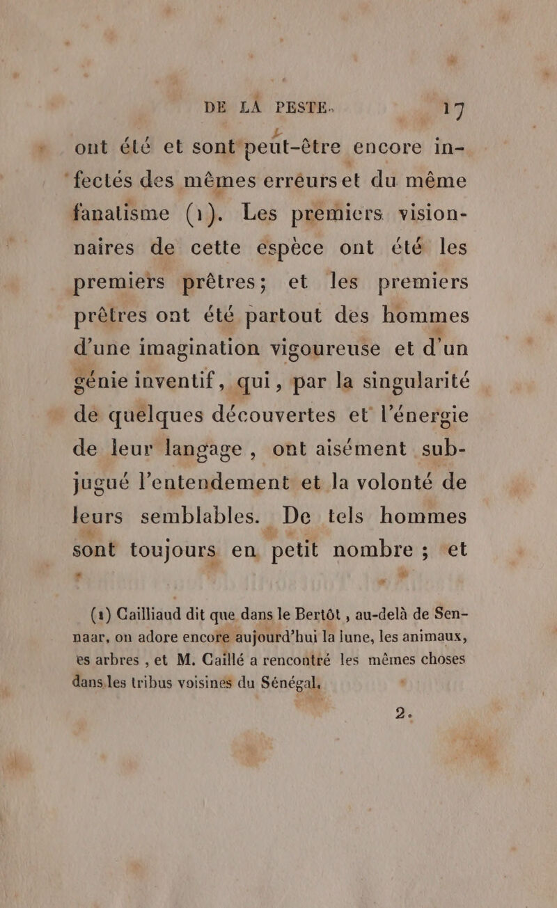 P AP 4 ont élé et sont'peut-être encore in- ‘fectés des mêmes erréurset du même fanalism . remiers vision- fanatisme (1). Les premiers vision naires de cette espèce ont été les premiers prêtres; et les premiers prêtres ont été partout des hommes à d’une imagination vigoureuse et d'un Mr » e Os . t . 1! génie inventif, qui, par la singularité de quelques découvertes et l'énergie de leur langage, ont aisément sub- jugué l’entendement et la volonté de ur I es Le: s semblables. . De tels hommes sont toujours en petit nombre ; et LM LL E) (a) Gaïlliaud dit que dans le Bertôt , au-delà de Sen- naar, on adore encore aujourd’hui la lune, les animaux, es arbres , et M. Caillé a rencontré les mêmes choses dans:les tribus voisines du Sénégal,