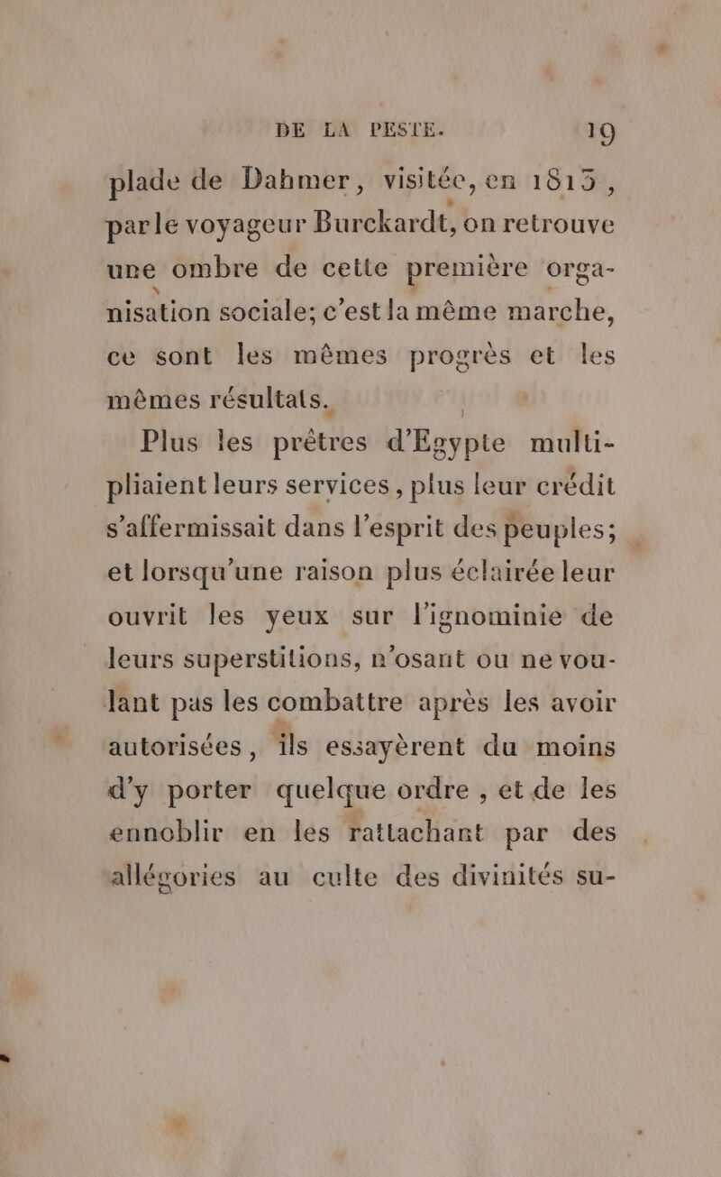 plade de Dahmer, visitée, en 1815, parle voyageur Bubler dt, on note une ombre de cette première orga- Hisation sociale; c’est la même marche, ce sont les mêmes progrès et les mêmes résultats. | Plus les prètres d'Egypte multi- pliaient leurs services, plus leur crédit s’affermissait dans l'esprit des peuples; et lorsqu'une raison plus éclairée leur ouvrit les yeux sur l’ignominie de leurs superstitions, n’osant ou ne vou- Jant pas les combattre après les avoir autorisées , ‘ils essayèrent du moins d'y D adtes: quelque ordre , et de les ennoblir en les rattachant par des allégories au culte des divinités su-