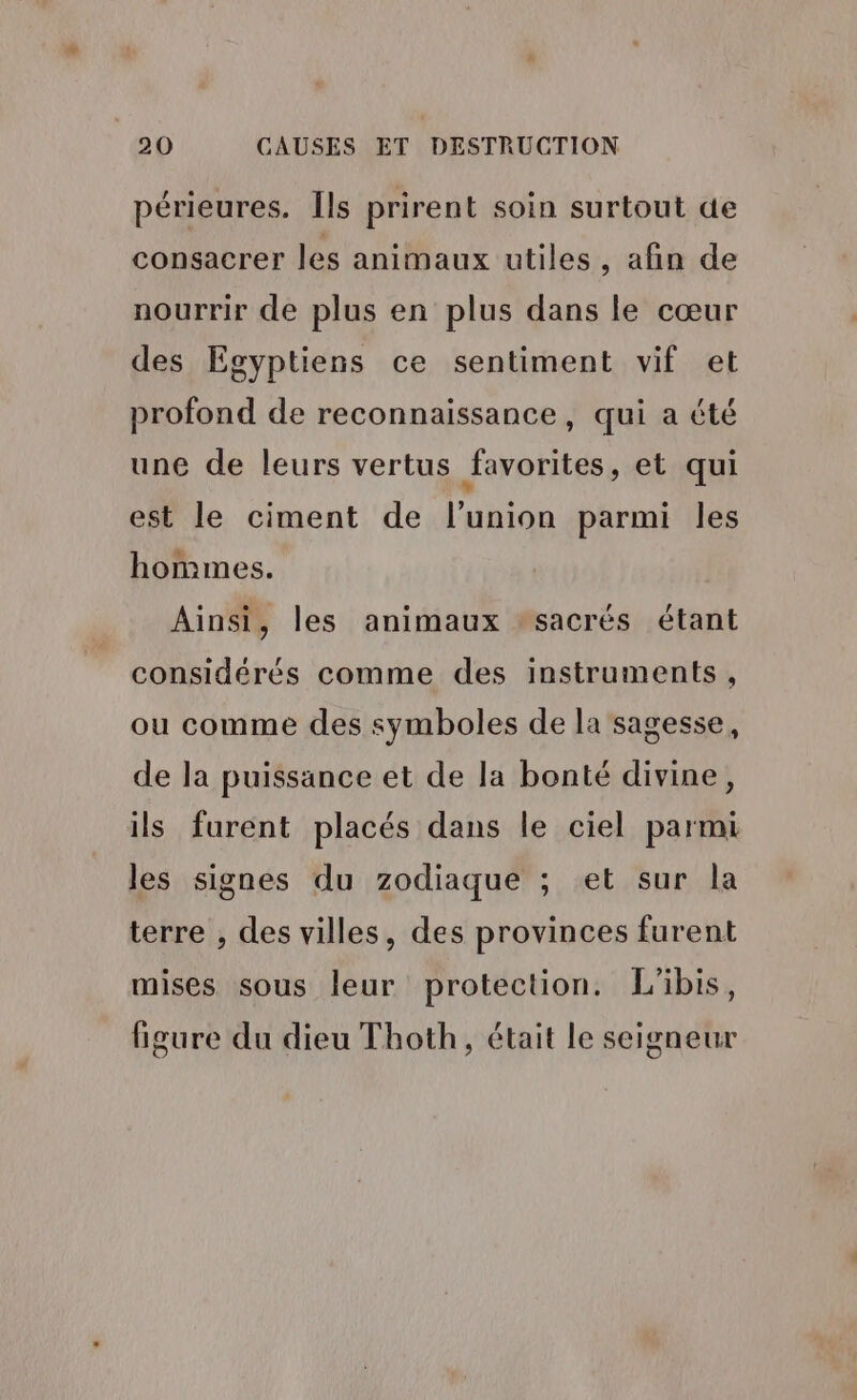 périeures. Îls prirent soin surtout de consacrer les animaux utiles, afin de nourrir de plus en plus dans le cœur des Egyptiens ce sentiment vif et profond de reconnaissance, qui a été une de leurs vertus favorites , et qui est le ciment de l'union parmi les hommes. Ainsi, les animaux sacrés étant considérés comme des instruments, ou comme des symboles de la sagesse, de la puissance et de la bonté divine, ils furent placés dans le ciel parmi les signes du zodiaque ; et sur la terre , des villes, des provinces furent mises sous leur protection. L'ibis, figure du dieu Thoth, était le seigneur